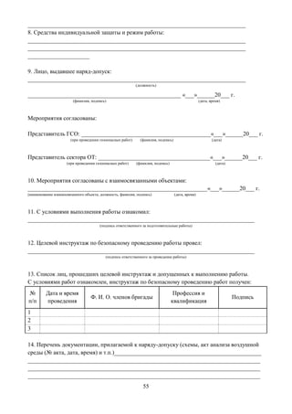 55
__________________________________________________________________________
8. Средства индивидуальной защиты и режим работы:
__________________________________________________________________________
__________________________________________________________________________
_____________________
9. Лицо, выдавшее наряд-допуск:
__________________________________________________________________________
(должность)
____________________________________________________ «___»______20___ г.
(фамилия, подпись) (дата, время)
Мероприятия согласованы:
Представитель ГСО: ____________________________________________«___»______20___ г.
(при проведении газоопасных работ) (фамилия, подпись) (дата)
Представитель сектора ОТ: ______________________________________«___»______20___ г.
(при проведении газоопасных работ) (фамилия, подпись) (дата)
10. Мероприятия согласованы с взаимосвязанными объектами:
_____________________________________________________________«___»______20___ г.
(наименование взаимосвязанного объекта, должность, фамилия, подпись) (дата, время)
11. С условиями выполнения работы ознакомил:
_____________________________________________________________________________
(подпись ответственного за подготовительные работы)
12. Целевой инструктаж по безопасному проведению работы провел:
_____________________________________________________________________________
(подпись ответственного за проведение работы)
13. Список лиц, прошедших целевой инструктаж и допущенных к выполнению работы.
С условиями работ ознакомлен, инструктаж по безопасному проведению работ получен:
№
п/п
Дата и время
проведения
Ф. И. О. членов бригады
Профессия и
квалификация
Подпись
1
2
3
14. Перечень документации, прилагаемой к наряду-допуску (схемы, акт анализа воздушной
среды (№ акта, дата, время) и т.п.)__________________________________________________
_______________________________________________________________________________
_______________________________________________________________________________
_______________________________________________________________________________
 