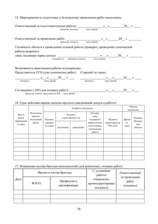 56
15. Мероприятия по подготовке к безопасному проведению работ выполнены:
Ответственный за подготовительные работы: ________________«__»_________20__ г. _____
(фамилия, подпись) (дата, время)
Ответственный за проведение работ: ______________________«__»_______20__ г. ________
(фамилия, подпись) (дата, время)
Готовность объекта к проведению огневой работы проверил, проведение газоопасной
работы разрешил:
лицо, выдавшее наряд-допуск ___________________________«___»______20___ г. ________
(должность) (фамилия, подпись) (дата, время)
Возможность выполнения работы подтверждаю:
Представитель ГСО (для газоопасных работ) Старший по смене
________________«___»______20___ г. ___
(подпись) (дата, время)
________________«___»______20___ г. ____
(подпись) (дата, время)
Согласовано с ПЧ (для огневых работ): _______________________«___»______20___ г.___
(фамилия, подпись представителя ПЧ) (дата, время)
16. Срок действия наряда-допуска продлен (ежедневный допуск к работе):
Дата и
время
проведения
(ч,мин)
Результаты
анализа
воздушной
среды
К работе допущены:
Работы
закончены:
Подпись
старшего
по смене
Подпись
ответственного за
Подпись
лица,
выдавшего
наряд-допуск
(для огневых,
газоопасных
работ)
Подпись
представителя
ПЧ, ГСО
Время
(ч,
мин)
Подпись
Начальн
ика
объектаподготовку проведение
17. Изменения состава бригады исполнителей (для ремонтных, огневых работ)
Дата
Введен в состав бригады
С условиями
работы
ознакомлен,
проинструктирован
(подпись)
Ответственный
за проведение
работ
(подпись)
Ф.И.О.
Профессия и
квалификация
 