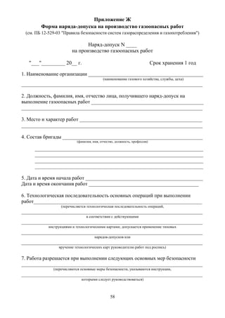 58
Приложение Ж
Форма наряда-допуска на производство газоопасных работ
(см. ПБ 12-529-03 "Правила безопасности систем газораспределения и газопотребления")
Наряд-допуск N ____
на производство газоопасных работ
"___"_________ 20__ г. Срок хранения 1 год
1. Наименование организации _____________________________________________
(наименование газового хозяйства, службы, цеха)
_______________________________________________________________________
2. Должность, фамилия, имя, отчество лица, получившего наряд-допуск на
выполнение газоопасных работ ____________________________________________
_______________________________________________________________________
3. Место и характер работ ________________________________________________
_______________________________________________________________________
4. Состав бригады _______________________________________________________
(фамилия, имя, отчество, должность, профессия)
__________________________________________________________________
__________________________________________________________________
__________________________________________________________________
__________________________________________________________________
5. Дата и время начала работ ______________________________________________
Дата и время окончания работ ___________________________________________
6. Технологическая последовательность основных операций при выполнении
работ__________________________________________________________________
(перечисляется технологическая последовательность операций,
_______________________________________________________________________
в соответствии с действующими
_______________________________________________________________________
инструкциями и технологическими картами; допускается применение типовых
_______________________________________________________________________
нарядов-допусков или
_______________________________________________________________________
вручение технологических карт руководителю работ под роспись)
7. Работа разрешается при выполнении следующих основных мер безопасности
_______________________________________________________________________
(перечисляются основные меры безопасности, указываются инструкции,
_______________________________________________________________________
которыми следует руководствоваться)
 