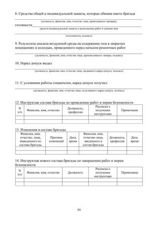 59
8. Средства общей и индивидуальной защиты, которые обязана иметь бригада
_______________________________________________________________________
(должность, фамилия, имя, отчество лица, проводившего проверку
готовности_____________________________________________________________
средств индивидуальной защиты к выполнению работ и умению ими
_______________________________________________________________________
пользоваться, подпись)
9. Результаты анализа воздушной среды на содержание газа в закрытых
помещениях и колодцах, проведенного перед началом ремонтных работ
_______________________________________________________________________
(должность, фамилия, имя, отчество лица, производившего замеры, подпись)
10. Наряд-допуск выдал
_______________________________________________________________________
(должность, фамилия, имя, отчество лица, выдавшего наряд-допуск, подпись)
11. С условиями работы ознакомлен, наряд-допуск получил:
_______________________________________________________________________
(должность, фамилия, имя, отчество лица, получившего наряд-допуск, подпись)
12. Инструктаж состава бригады по проведению работ и мерам безопасности
N
п/п
Фамилия, имя, отчество
Должность,
профессия
Расписка о
получении
инструктажа
Примечание
13. Изменения в составе бригады
Фамилия, имя,
отчество, лица,
выведенного из
состава бригады
Причина
изменений
Дата,
время
Фамилия, имя,
отчество лица,
введенного в
состав бригады
Должность,
профессия
Дата,
время
14. Инструктаж нового состава бригады по завершению работ и мерам
безопасности
N
п/п
Фамилия, имя, отчество Должность
Расписка о
получении
инструктажа
Примечание
 