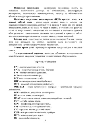 6
Подрядная организация - организация, проводящая работы на
основании заключенного договора по строительству, реконструкции,
расширению, техническому перевооружению, ремонту и обслуживанию
объектов на территории заказчика.
Предельно допустимые концентрации (ПДК) вредных веществ в
воздухе рабочей зоны - концентрации вредных веществ, которые при
ежедневной (кроме выходных дней) работе в течение 8 часов или при другой
продолжительности, но не более 40 часов в неделю, в течение всего рабочего
стажа не могут вызвать заболеваний или отклонений в состоянии здоровья,
обнаруживаемых современными методами исследований в процессе работы
или в отдаленные сроки жизни настоящего и последующих поколений.
Рабочая зона - пространство, ограниченное по высоте 2 м над уровнем
пола или площадки, на которых находятся места постоянного или
непостоянного (временного) пребывания работающих.
Темное время суток - промежуток времени между заходом и восходом
солнца.
Эксплуатационный персонал - категория работников, непосредственно
воздействующих на органы управления технологическим оборудованием.
Перечень сокращений
ГРП - газорегуляторные пункты.
ГРПБ - газорегуляторные пункты блочные.
ГРУ - газорегуляторные установки.
ГСО - газоспасательный отряд.
ГСС - газоспасательная служба.
ИТР - инженерно-технический работник.
ОПО – опасный производственный объект.
ОТК-ЦЗЛ - отдел технического контроля – центральная заводская
лаборатория.
ПДК - предельно допустимая концентрация.
ПЛА – план ликвидации аварий.
ПЛАС - план локализации и ликвидации аварийных ситуаций.
СОТ - служба охраны труда.
ШРП - шкафные регуляторные пункты.
СУГ - сжиженные углеводородные газы.
СИЗ - средства индивидуальной защиты
КИП – контрольно-измерительные приборы.
ПОТ - правила по охране труда.
ПБ – правила безопасности.
 