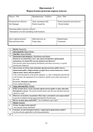 61
Приложение З
Форма бланка рецензии наряда-допуска
Объект / Site Проверяющие / Auditors Дата / Date
Руководитель объекта
Site Manager
Лицо, выдавшее НД
Permit Issued by:
Ответственный исполнитель
/ Permit holder
Описание работ (указать объект)
/ Description of work (including work location)
Дата и время выдачи/
Data and Issue time:
Действителен до
Expiry date:
Примечания
Comments
1 НД № / Permit No
2 Дата выдачи / Date of Issue:
3 Тип НД / Type of Permit:
4 Рассылка и наглядность / Distribution and display.
Имеются ли копии НД у всех лиц, предусмотренных процедурой,
вывешены ли копии НД для наглядности на объекте?
Have permit copies been properly distributed, and where necessary is a permit
prominently displayed
5 Достаточно ли чётко дано описание предполагаемых работ (место
проведения работ, оборудование которое будет использоваться, точное
определение типа и объема работ)?
Is the work description on the permit adequate, i.e. does it adequately describe the
work location, the equipment to be worked on, and the exact nature and scope of
the work
Если нет, объяснить причины
If not, explain deficiency
6 Срок действия НД / Validity
a В НД должен быть четко указаны время начало работ и срок действия
НД (время и даты) / The permit should clearly state the time and dates between
which it is valid
b Имеется ли подпись выдающего НД лица с указанием даты продления?
Is permit revalidation being signed and dated by Permit Issuer
c Истек ли срок продления НД? / Are revalidation sup to date?
7 Риски / Hazards
a Точно ли определены риски?
/ Are hazards clearly identified?
b Связаны ли они непосредственно с характером проводимых работ?
Are they directly applicable to job being undertaken
8
 