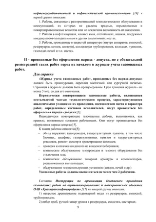 9
нефтеперерабатывающей и нефтехимической промышленности [19] к
первой группе относят:
1. Работы, связанные с разгерметизацией технологического оборудования и
коммуникаций, из которых не удалены вредные, взрывоопасные и
пожаровзрывоопасные вещества или не исключена возможность их выделения.
2. Работы в нефтеловушках, иловых ямах, отстойниках, ящиках, погружных
конденсаторов-холодильников и других аналогичных местах.
3. Работы, проводимые в закрытой аппаратуре (внутри аппаратов, емкостей,
резервуаров, котлов, цистерн), коллекторах трубопроводов, колодцах, туннелях,
газоходах печей и т.п. местах.
II - проводимые без оформления наряда - допуска, но с обязательной
регистрацией таких работ перед их началом в журнале учета газоопасных
работ.
Для справки
«Журнал учета газоопасных работ, проводимых без наряда-допуска»
должен быть прошнурован, скреплен мастичной или сургучной печатью.
Страницы в журнале должны быть пронумерованы. Срок хранения журнала - не
менее 3 мес. со дня его окончания.
Периодически повторяющиеся газоопасные работы, являющиеся
неотъемлемой частью технологического процесса, характеризующиеся
аналогичными условиями их проведения, постоянством места и характера
работ, определенным составом исполнителей, могут проводиться без
оформления наряда - допуска [3].
Периодически повторяющие газоопасные работы, выполняются, как
правило, постоянным составом работающих. Они могут производиться без
оформления наряда-допуска [5].
К таким работам относятся[5]:
 обход наружных газопроводов, газорегуляторных пунктов, в том числе
блочных, шкафных газорегуляторных пунктов и газорегуляторных
установок, ремонт, осмотр и проветривание колодцев;
 проверка и откачка конденсата из конденсатосборников;
 техническое обслуживание газопроводов и газового оборудования без
отключения газа;
 техническое обслуживание запорной арматуры и компенсаторов,
расположенных вне колодцев;
 обслуживание газоиспользующих установок (котлов, печей и др.)
Указанные работы должны выполняться не менее чем 2 рабочими.
Согласно Инструкции по организации безопасного проведения
газоопасных работ на взрывопожароопасных и пожароопасных объектах
ОАО «Уралтранснефтепродукт» [17] ко второй группе относят:
1) открытое дренирование подтоварной воды из резервуаров, емкостей,
трубопроводов;
2) отбор проб, ручной замер уровня в резервуарах, емкостях, цистернах;
 