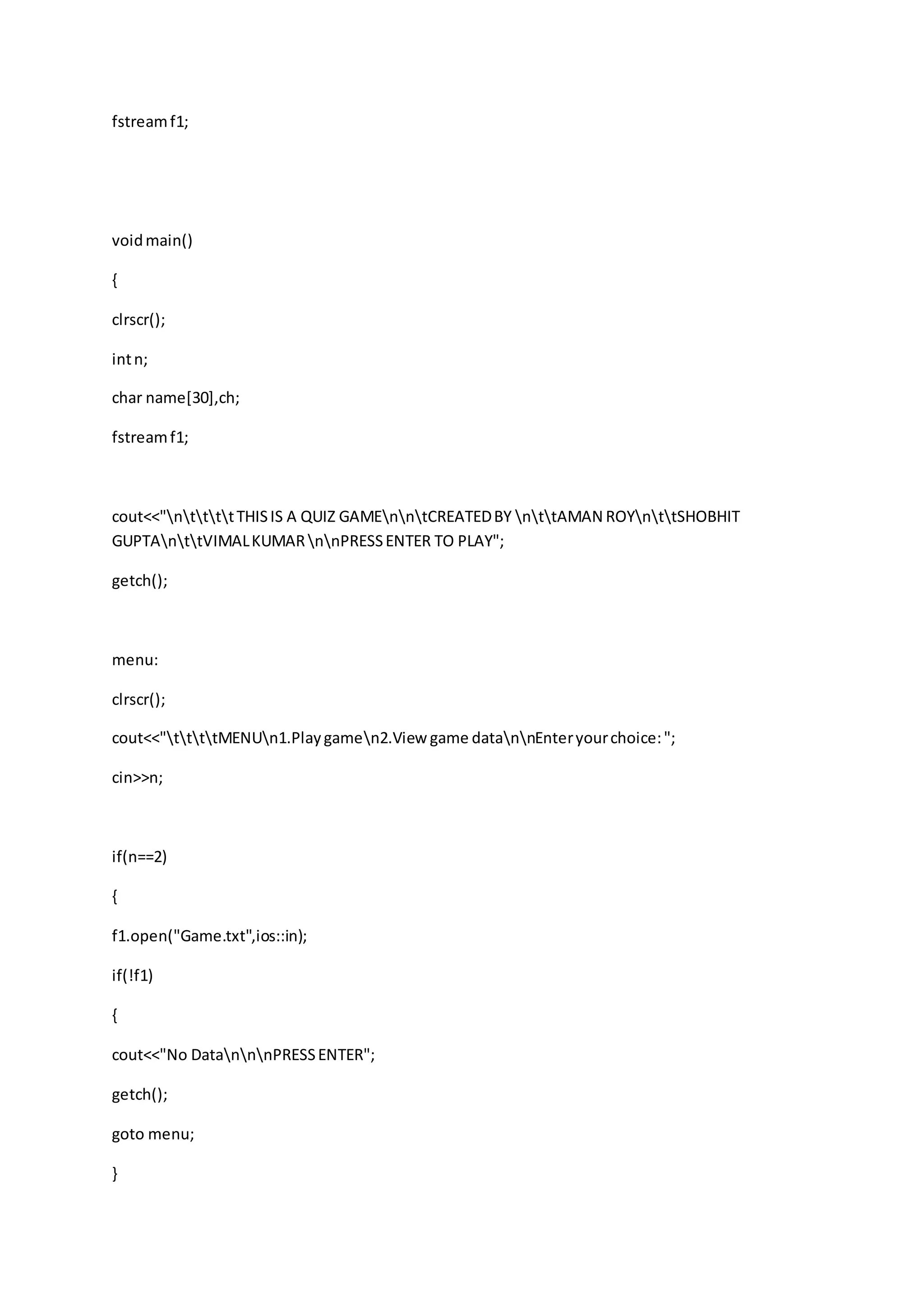 fstreamf1;
voidmain()
{
clrscr();
intn;
char name[30],ch;
fstreamf1;
cout<<"nttttTHISIS A QUIZ GAMEnntCREATEDBY nttAMAN ROYnttSHOBHIT
GUPTAnttVIMALKUMARnnPRESSENTER TO PLAY";
getch();
menu:
clrscr();
cout<<"ttttMENUn1.Playgamen2.View game datannEnteryourchoice:";
cin>>n;
if(n==2)
{
f1.open("Game.txt",ios::in);
if(!f1)
{
cout<<"No DatannnPRESSENTER";
getch();
goto menu;
}
 