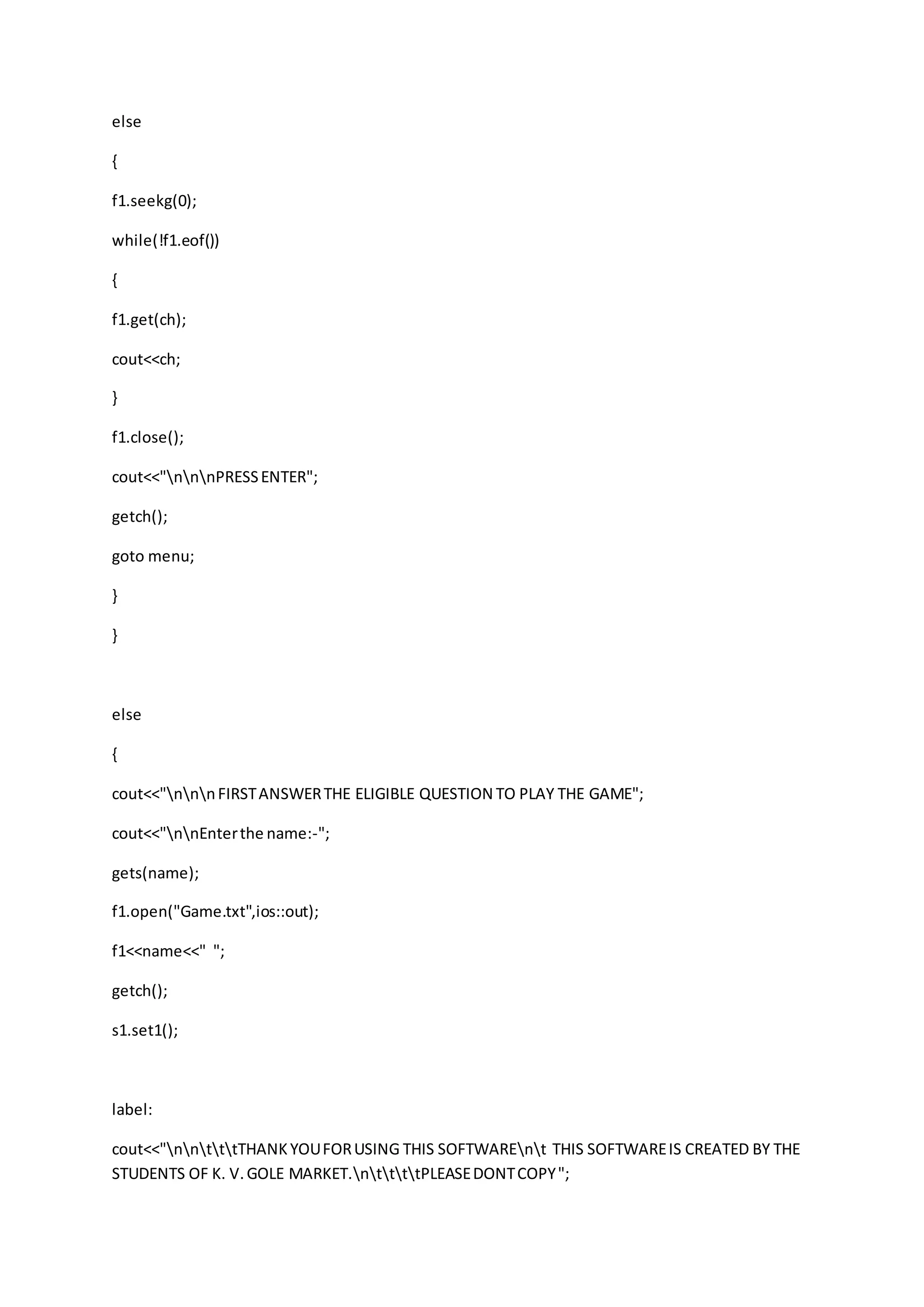 else
{
f1.seekg(0);
while(!f1.eof())
{
f1.get(ch);
cout<<ch;
}
f1.close();
cout<<"nnnPRESSENTER";
getch();
goto menu;
}
}
else
{
cout<<"nnnFIRSTANSWERTHE ELIGIBLE QUESTION TO PLAY THE GAME";
cout<<"nnEnterthe name:-";
gets(name);
f1.open("Game.txt",ios::out);
f1<<name<<" ";
getch();
s1.set1();
label:
cout<<"nntttTHANKYOUFORUSING THIS SOFTWAREnt THIS SOFTWAREIS CREATED BY THE
STUDENTS OF K. V.GOLE MARKET.nttttPLEASEDONTCOPY";
 