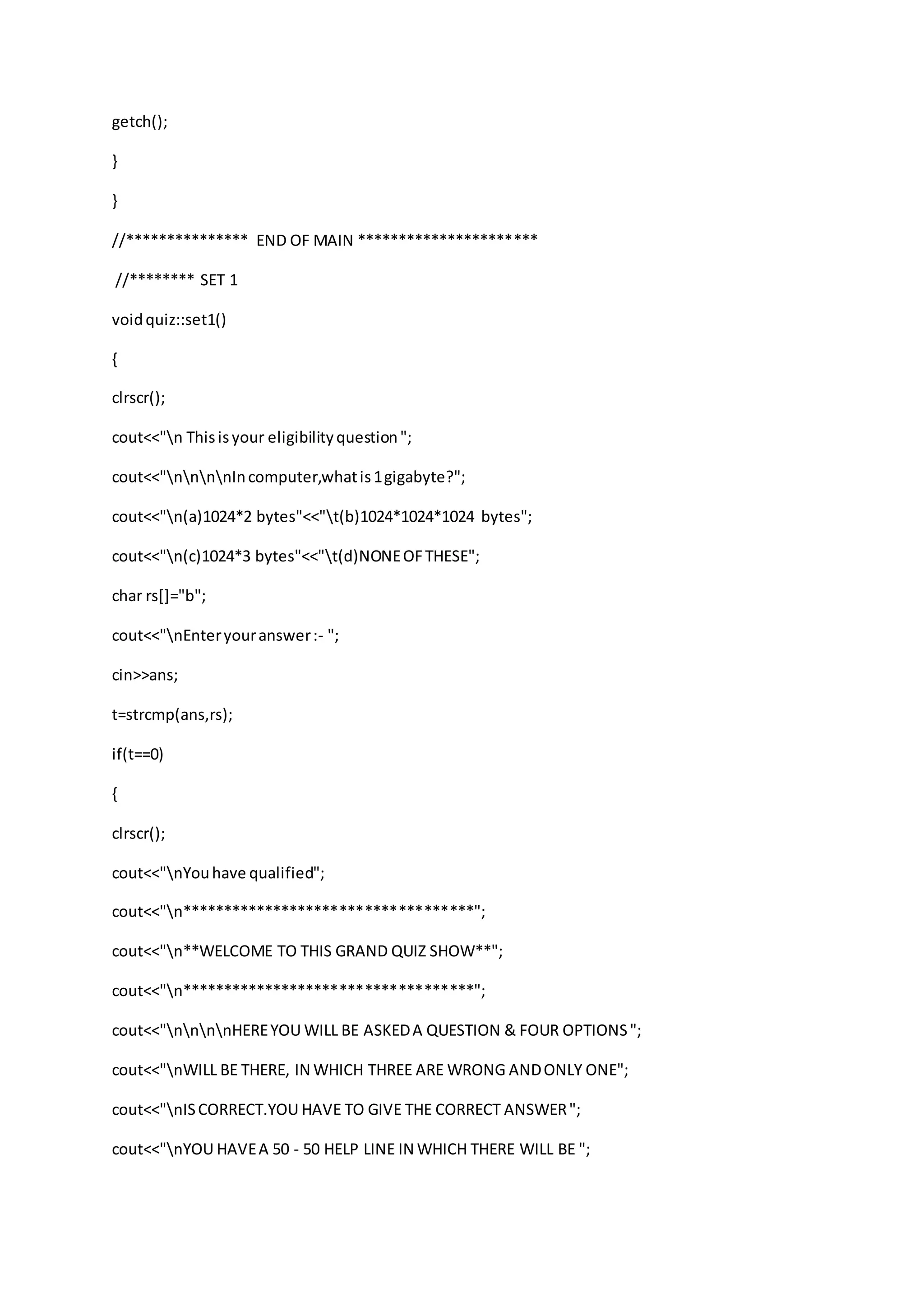 getch();
}
}
//*************** END OF MAIN **********************
//******** SET 1
voidquiz::set1()
{
clrscr();
cout<<"n Thisisyour eligibilityquestion";
cout<<"nnnnIncomputer,whatis1gigabyte?";
cout<<"n(a)1024*2 bytes"<<"t(b)1024*1024*1024 bytes";
cout<<"n(c)1024*3 bytes"<<"t(d)NONEOFTHESE";
char rs[]="b";
cout<<"nEnteryouranswer:- ";
cin>>ans;
t=strcmp(ans,rs);
if(t==0)
{
clrscr();
cout<<"nYouhave qualified";
cout<<"n***********************************";
cout<<"n**WELCOME TO THIS GRAND QUIZ SHOW**";
cout<<"n***********************************";
cout<<"nnnnHEREYOU WILL BE ASKEDA QUESTION & FOUR OPTIONS";
cout<<"nWILL BE THERE, IN WHICH THREE ARE WRONG ANDONLY ONE";
cout<<"nISCORRECT.YOU HAVE TO GIVE THE CORRECT ANSWER";
cout<<"nYOU HAVEA 50 - 50 HELP LINE IN WHICH THERE WILL BE ";
 