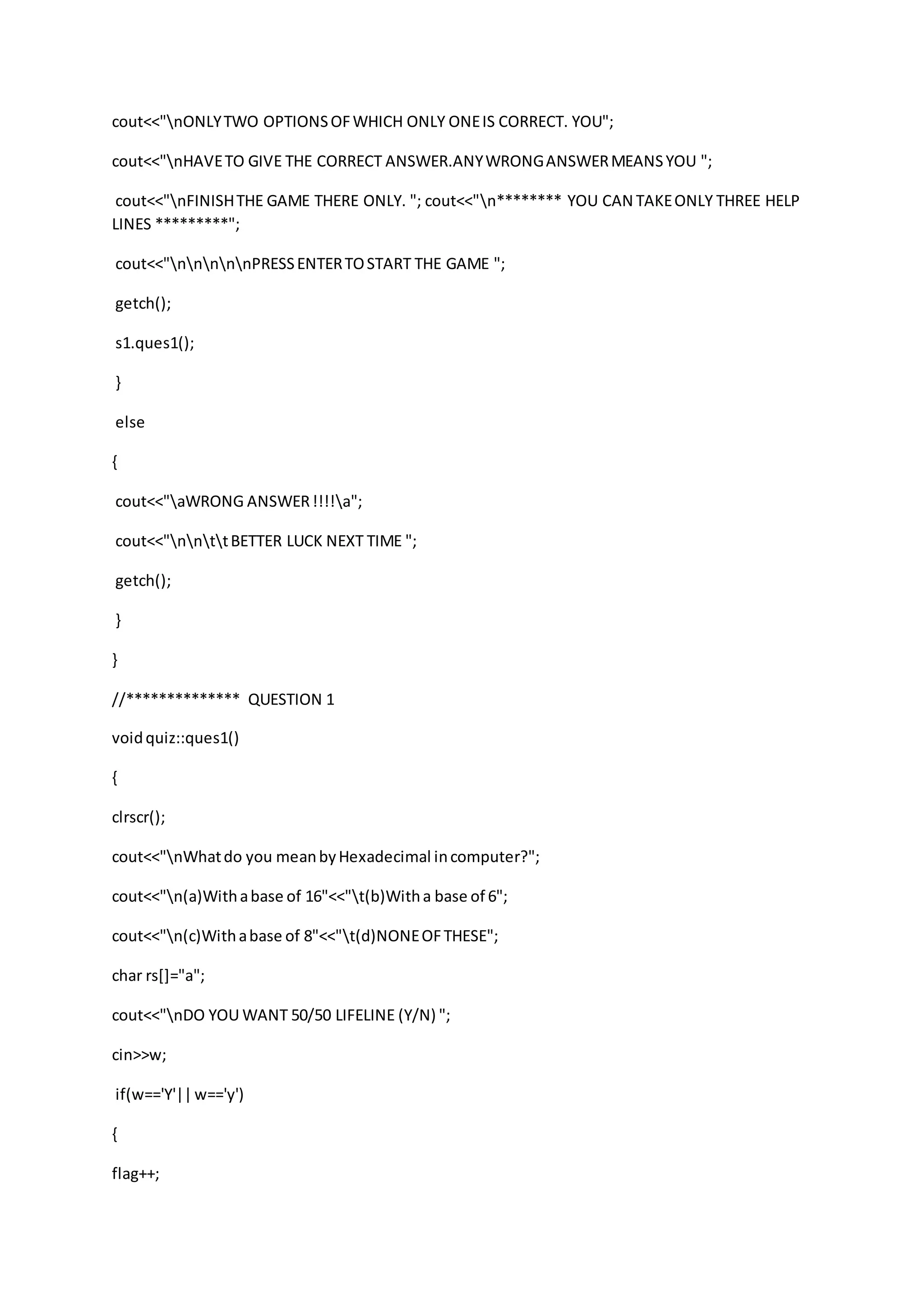 cout<<"nONLYTWO OPTIONSOFWHICH ONLY ONEIS CORRECT. YOU";
cout<<"nHAVETO GIVE THE CORRECT ANSWER.ANYWRONGANSWERMEANSYOU ";
cout<<"nFINISHTHE GAME THERE ONLY. "; cout<<"n******** YOU CAN TAKEONLY THREE HELP
LINES *********";
cout<<"nnnnnPRESSENTERTOSTART THE GAME ";
getch();
s1.ques1();
}
else
{
cout<<"aWRONG ANSWER!!!!a";
cout<<"nnttBETTER LUCK NEXT TIME ";
getch();
}
}
//************** QUESTION 1
voidquiz::ques1()
{
clrscr();
cout<<"nWhatdo you meanbyHexadecimal incomputer?";
cout<<"n(a)Withabase of 16"<<"t(b)Witha base of 6";
cout<<"n(c)Withabase of 8"<<"t(d)NONEOFTHESE";
char rs[]="a";
cout<<"nDO YOU WANT 50/50 LIFELINE (Y/N) ";
cin>>w;
if(w=='Y'||w=='y')
{
flag++;
 