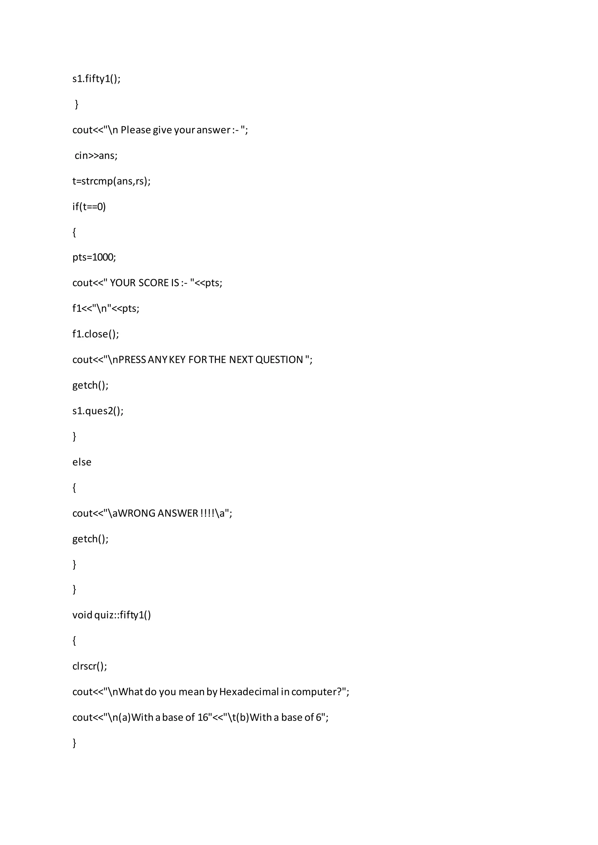 s1.fifty1();
}
cout<<"n Please give youranswer:- ";
cin>>ans;
t=strcmp(ans,rs);
if(t==0)
{
pts=1000;
cout<<" YOUR SCORE IS:- "<<pts;
f1<<"n"<<pts;
f1.close();
cout<<"nPRESSANYKEY FORTHE NEXT QUESTION ";
getch();
s1.ques2();
}
else
{
cout<<"aWRONG ANSWER!!!!a";
getch();
}
}
voidquiz::fifty1()
{
clrscr();
cout<<"nWhatdo you meanbyHexadecimal incomputer?";
cout<<"n(a)Withabase of 16"<<"t(b)Witha base of 6";
}
 