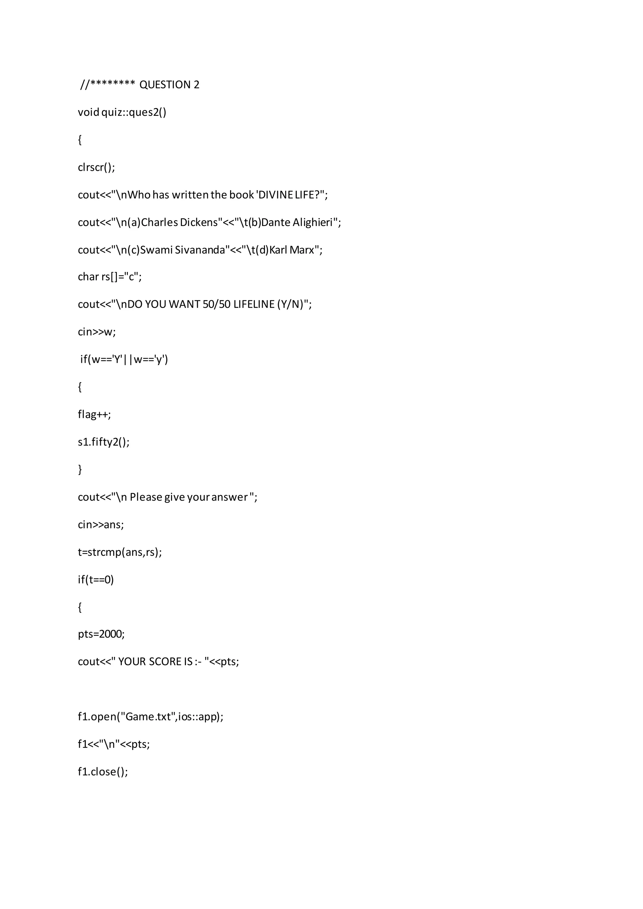 //******** QUESTION 2
voidquiz::ques2()
{
clrscr();
cout<<"nWhohas writtenthe book'DIVINELIFE?";
cout<<"n(a)CharlesDickens"<<"t(b)Dante Alighieri";
cout<<"n(c)Swami Sivananda"<<"t(d)Karl Marx";
char rs[]="c";
cout<<"nDO YOU WANT 50/50 LIFELINE (Y/N)";
cin>>w;
if(w=='Y'||w=='y')
{
flag++;
s1.fifty2();
}
cout<<"n Please give youranswer";
cin>>ans;
t=strcmp(ans,rs);
if(t==0)
{
pts=2000;
cout<<" YOUR SCORE IS:- "<<pts;
f1.open("Game.txt",ios::app);
f1<<"n"<<pts;
f1.close();
 