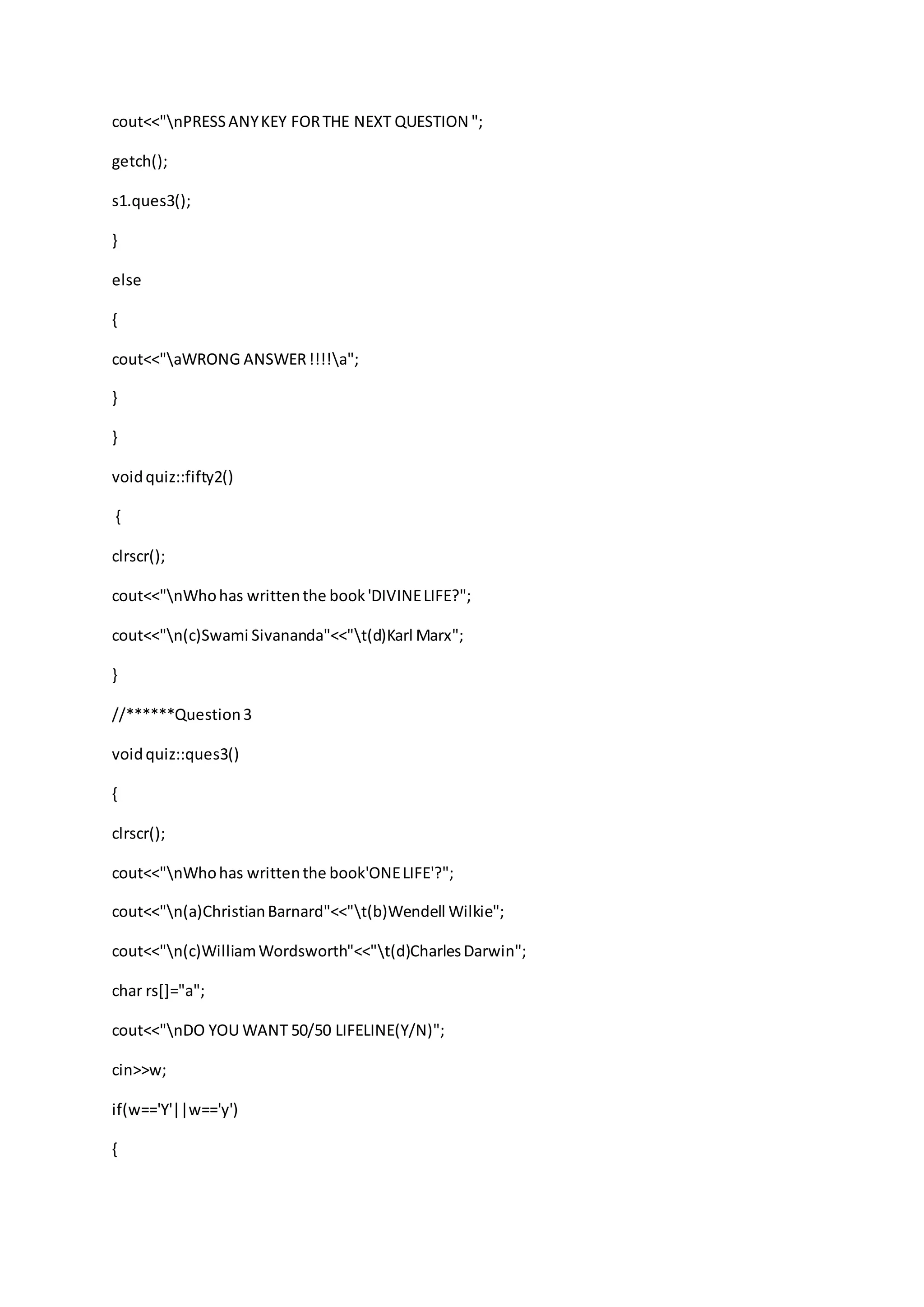 cout<<"nPRESSANYKEY FORTHE NEXT QUESTION ";
getch();
s1.ques3();
}
else
{
cout<<"aWRONG ANSWER!!!!a";
}
}
voidquiz::fifty2()
{
clrscr();
cout<<"nWhohas writtenthe book'DIVINELIFE?";
cout<<"n(c)Swami Sivananda"<<"t(d)Karl Marx";
}
//******Question3
voidquiz::ques3()
{
clrscr();
cout<<"nWhohas writtenthe book'ONELIFE'?";
cout<<"n(a)ChristianBarnard"<<"t(b)Wendell Wilkie";
cout<<"n(c)WilliamWordsworth"<<"t(d)CharlesDarwin";
char rs[]="a";
cout<<"nDO YOU WANT 50/50 LIFELINE(Y/N)";
cin>>w;
if(w=='Y'||w=='y')
{
 
