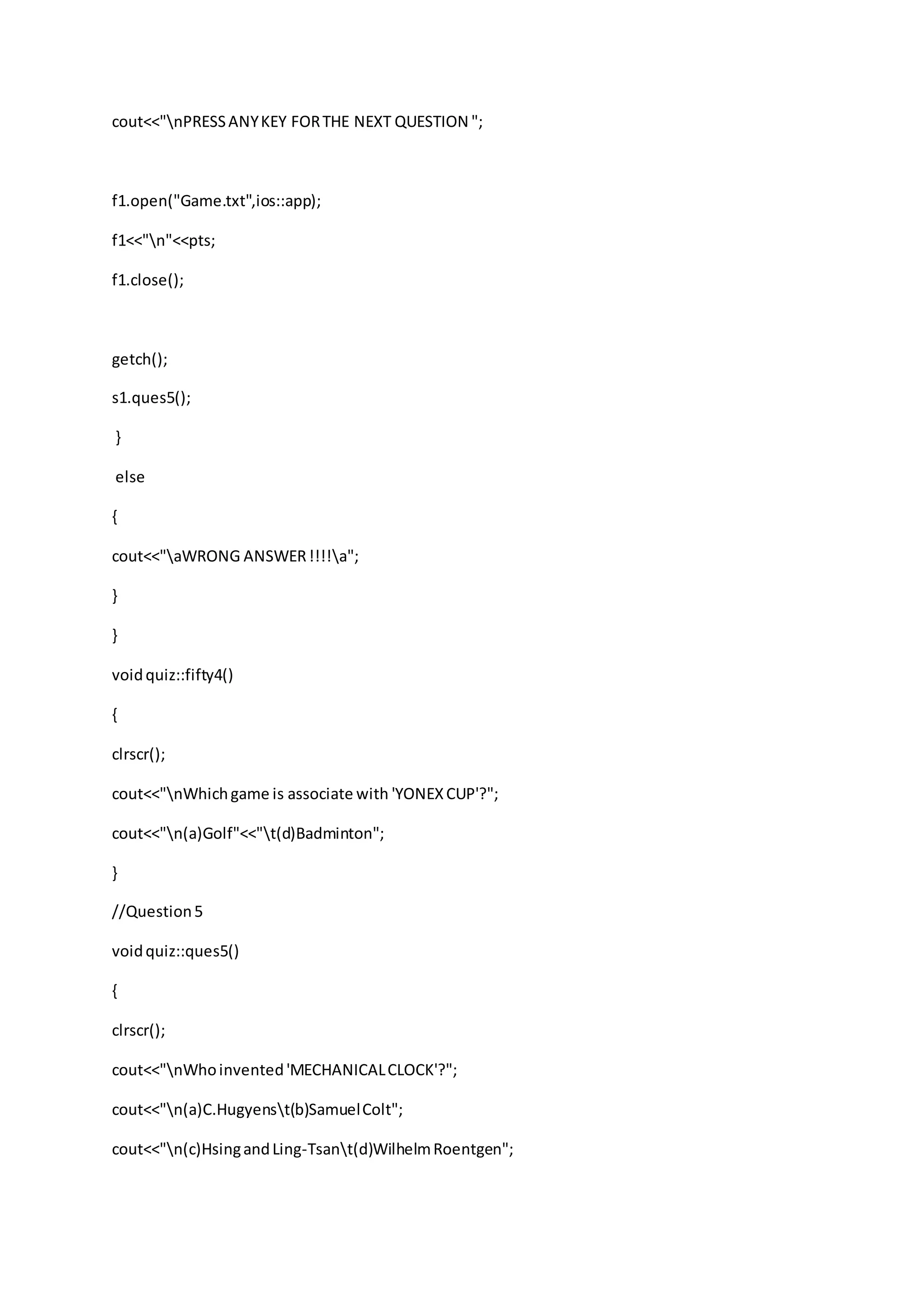 cout<<"nPRESSANYKEY FORTHE NEXT QUESTION ";
f1.open("Game.txt",ios::app);
f1<<"n"<<pts;
f1.close();
getch();
s1.ques5();
}
else
{
cout<<"aWRONG ANSWER!!!!a";
}
}
voidquiz::fifty4()
{
clrscr();
cout<<"nWhichgame is associate with 'YONEXCUP'?";
cout<<"n(a)Golf"<<"t(d)Badminton";
}
//Question5
voidquiz::ques5()
{
clrscr();
cout<<"nWhoinvented'MECHANICALCLOCK'?";
cout<<"n(a)C.Hugyenst(b)SamuelColt";
cout<<"n(c)HsingandLing-Tsant(d)WilhelmRoentgen";
 