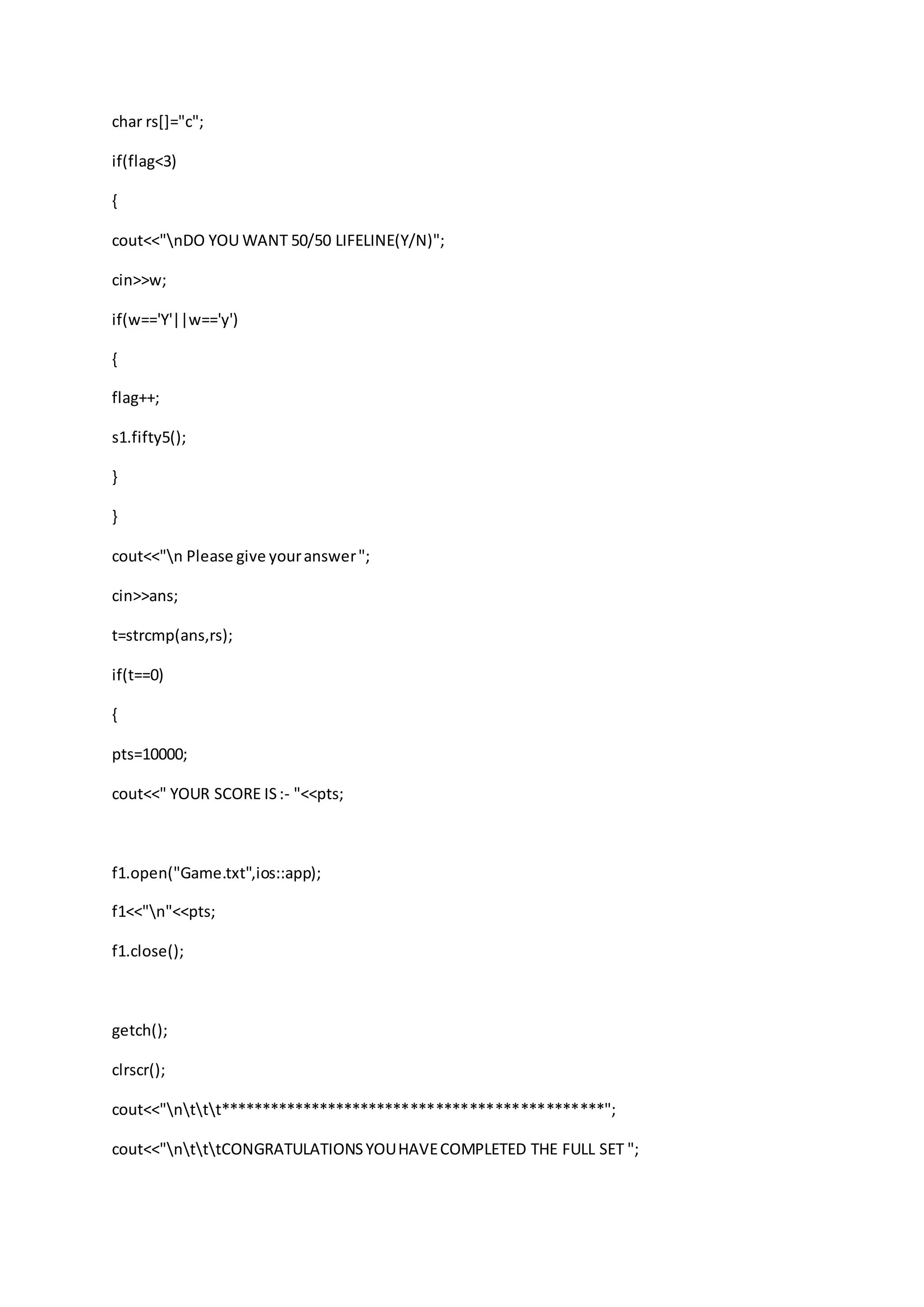 char rs[]="c";
if(flag<3)
{
cout<<"nDO YOU WANT 50/50 LIFELINE(Y/N)";
cin>>w;
if(w=='Y'||w=='y')
{
flag++;
s1.fifty5();
}
}
cout<<"n Please give youranswer";
cin>>ans;
t=strcmp(ans,rs);
if(t==0)
{
pts=10000;
cout<<" YOUR SCORE IS:- "<<pts;
f1.open("Game.txt",ios::app);
f1<<"n"<<pts;
f1.close();
getch();
clrscr();
cout<<"nttt**********************************************";
cout<<"ntttCONGRATULATIONSYOUHAVECOMPLETED THE FULL SET ";
 