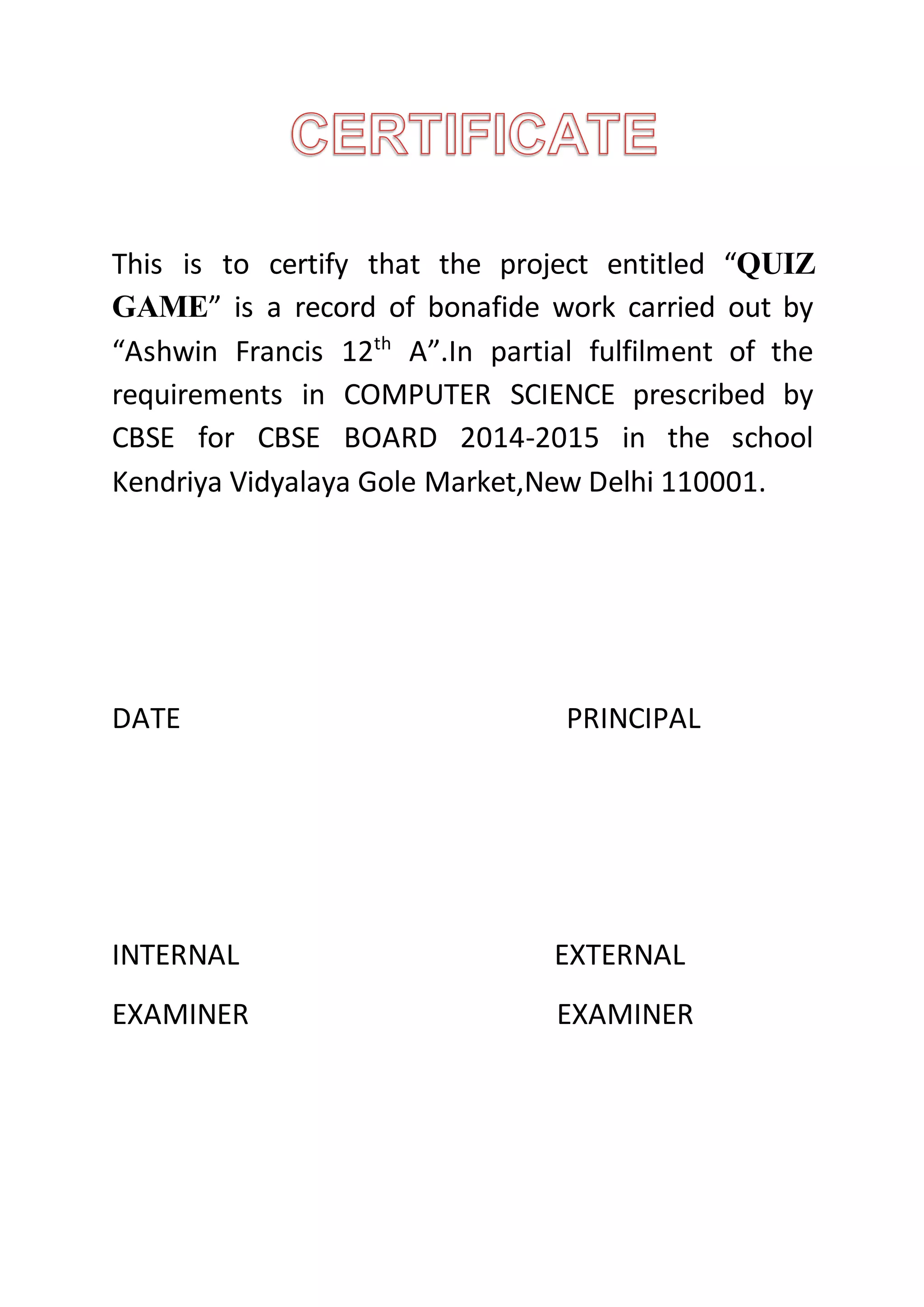 This is to certify that the project entitled “QUIZ
GAME” is a record of bonafide work carried out by
“Ashwin Francis 12th
A”.In partial fulfilment of the
requirements in COMPUTER SCIENCE prescribed by
CBSE for CBSE BOARD 2014-2015 in the school
Kendriya Vidyalaya Gole Market,New Delhi 110001.
DATE PRINCIPAL
INTERNAL EXTERNAL
EXAMINER EXAMINER
 