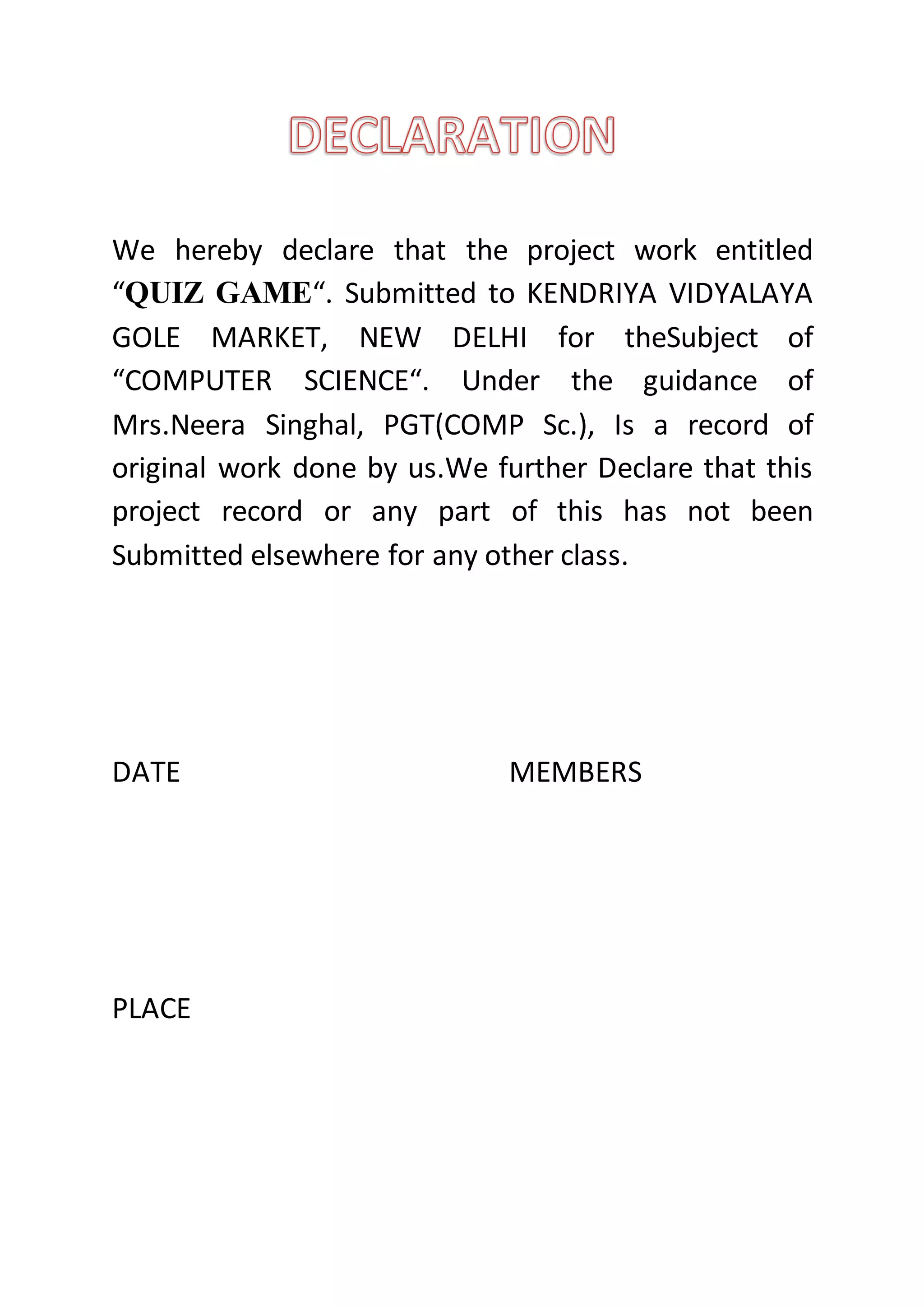 We hereby declare that the project work entitled
“QUIZ GAME“. Submitted to KENDRIYA VIDYALAYA
GOLE MARKET, NEW DELHI for theSubject of
“COMPUTER SCIENCE“. Under the guidance of
Mrs.Neera Singhal, PGT(COMP Sc.), Is a record of
original work done by us.We further Declare that this
project record or any part of this has not been
Submitted elsewhere for any other class.
DATE MEMBERS
PLACE
 