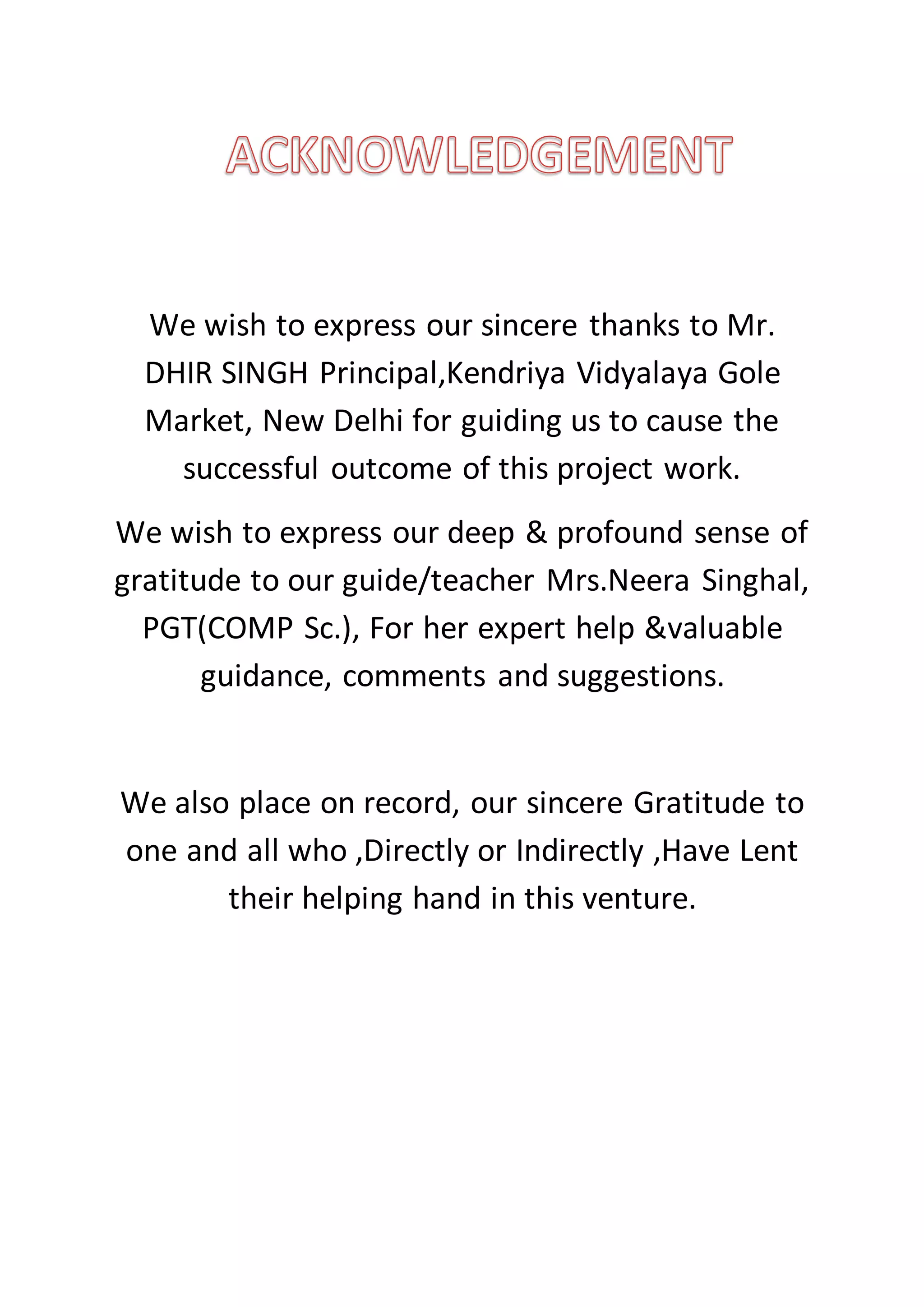 We wish to express our sincere thanks to Mr.
DHIR SINGH Principal,Kendriya Vidyalaya Gole
Market, New Delhi for guiding us to cause the
successful outcome of this project work.
We wish to express our deep & profound sense of
gratitude to our guide/teacher Mrs.Neera Singhal,
PGT(COMP Sc.), For her expert help &valuable
guidance, comments and suggestions.
We also place on record, our sincere Gratitude to
one and all who ,Directly or Indirectly ,Have Lent
their helping hand in this venture.
 