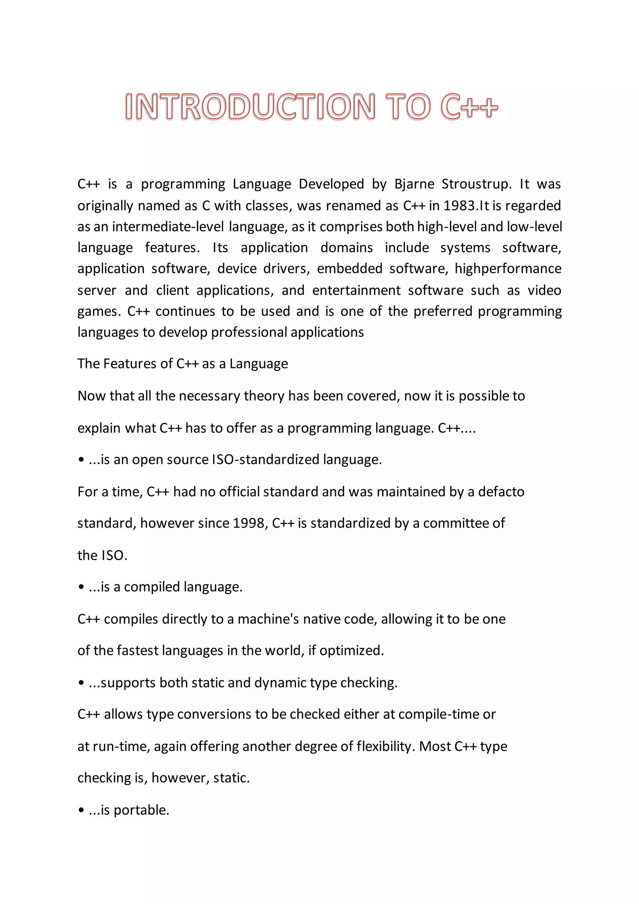 C++ is a programming Language Developed by Bjarne Stroustrup. It was
originally named as C with classes, was renamed as C++ in 1983.It is regarded
as an intermediate-level language, as it comprises both high-level and low-level
language features. Its application domains include systems software,
application software, device drivers, embedded software, highperformance
server and client applications, and entertainment software such as video
games. C++ continues to be used and is one of the preferred programming
languages to develop professional applications
The Features of C++ as a Language
Now that all the necessary theory has been covered, now it is possible to
explain what C++ has to offer as a programming language. C++....
• ...is an open source ISO-standardized language.
For a time, C++ had no official standard and was maintained by a defacto
standard, however since 1998, C++ is standardized by a committee of
the ISO.
• ...is a compiled language.
C++ compiles directly to a machine's native code, allowing it to be one
of the fastest languages in the world, if optimized.
• ...supports both static and dynamic type checking.
C++ allows type conversions to be checked either at compile-time or
at run-time, again offering another degree of flexibility. Most C++ type
checking is, however, static.
• ...is portable.
 