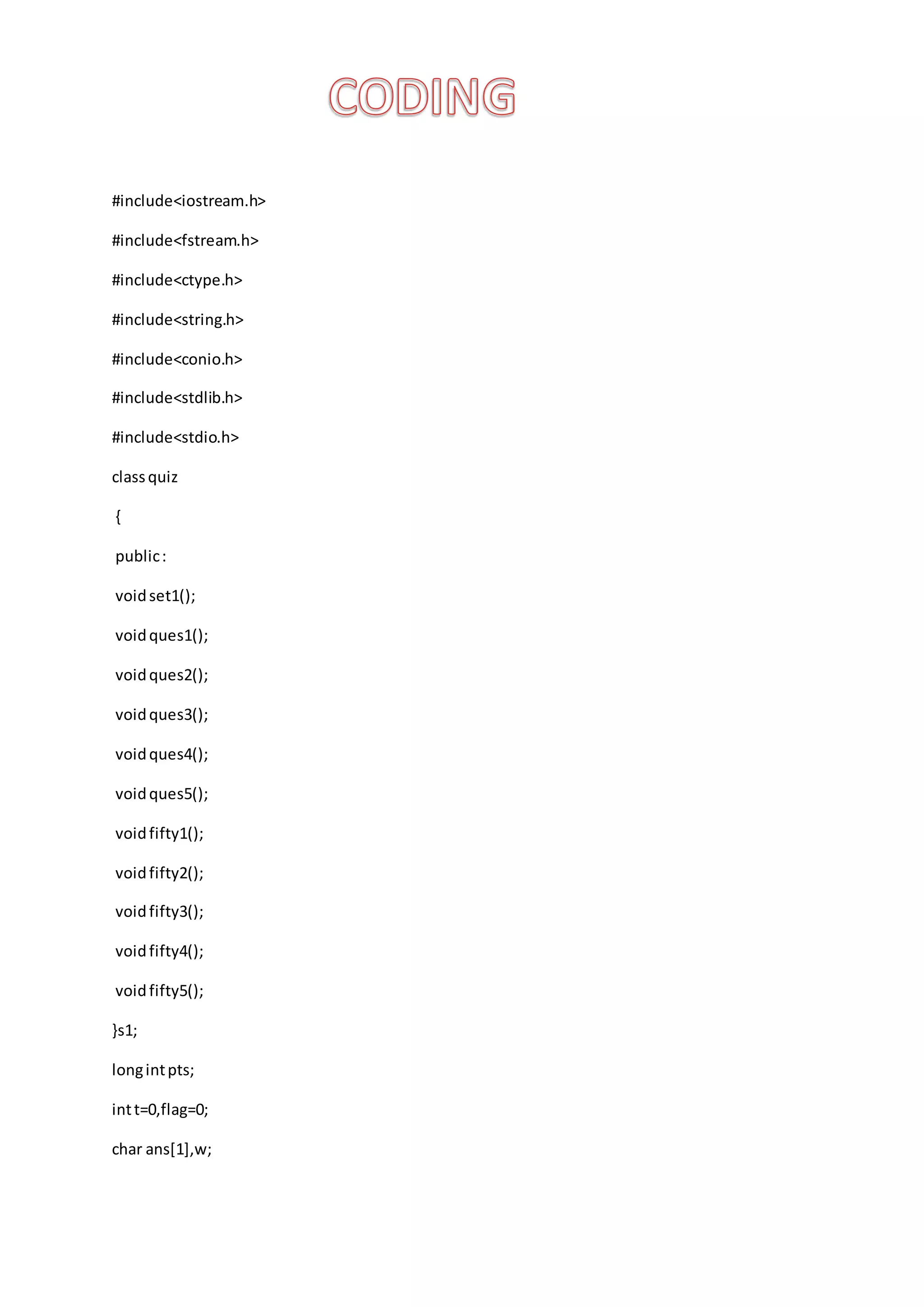 #include<iostream.h>
#include<fstream.h>
#include<ctype.h>
#include<string.h>
#include<conio.h>
#include<stdlib.h>
#include<stdio.h>
classquiz
{
public:
voidset1();
voidques1();
voidques2();
voidques3();
voidques4();
voidques5();
voidfifty1();
voidfifty2();
voidfifty3();
voidfifty4();
voidfifty5();
}s1;
longintpts;
intt=0,flag=0;
char ans[1],w;
 