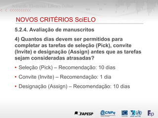 NOVOS CRITÉRIOS SciELO
5.2.4. Avaliação de manuscritos
4) Quantos dias devem ser permitidos para
completar as tarefas de seleção (Pick), convite
(Invite) e designação (Assign) antes que as tarefas
sejam consideradas atrasadas?
• Seleção (Pick) – Recomendação: 10 dias
• Convite (Invite) – Recomendação: 1 dia
• Designação (Assign) – Recomendação: 10 dias
 