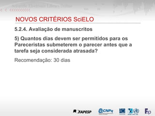 NOVOS CRITÉRIOS SciELO
5.2.4. Avaliação de manuscritos
5) Quantos dias devem ser permitidos para os
Pareceristas submeterem o parecer antes que a
tarefa seja considerada atrasada?
Recomendação: 30 dias
 