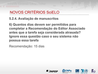 NOVOS CRITÉRIOS SciELO
5.2.4. Avaliação de manuscritos
6) Quantos dias devem ser permitidos para
completar a Recomendação do Editor Associado
antes que a tarefa seja considerada atrasada?
Ignore essa questão caso o seu sistema não
possua essa tarefa
Recomendação: 15 dias
 