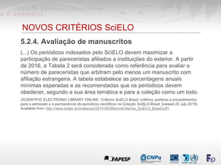 NOVOS CRITÉRIOS SciELO
5.2.4. Avaliação de manuscritos
(...) Os periódicos indexados pelo SciELO devem maximizar a
participação de pareceristas afiliados a instituições do exterior. A partir
de 2016, a Tabela 2 será considerada como referência para avaliar o
número de pareceristas que arbitram pelo menos um manuscrito com
afiliação estrangeira. A tabela estabelece as porcentagens anuais
mínimas esperadas e as recomendadas que os periódicos devem
obedecer, segundo a sua área temática e para a coleção como um todo.
(SCIENTIFIC ELECTRONIC LIBRARY ONLINE. Critérios SciELO Brasil: critérios, políticas e procedimentos
para a admissão e a permanência de periódicos científicos na Coleção SciELO Brasil. [viewed 22 July 2015].
Available from: http://www.scielo.br/avaliacao/20141003NovosCriterios_SciELO_Brasil.pdf)
 