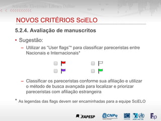 NOVOS CRITÉRIOS SciELO
5.2.4. Avaliação de manuscritos
• Sugestão:
– Utilizar as “User flags”* para classificar pareceristas entre
Nacionais e Internacionais*
– Classificar os pareceristas conforme sua afiliação e utilizar
o método de busca avançada para localizar e priorizar
pareceristas com afiliação estrangeira
* As legendas das flags devem ser encaminhadas para a equipe SciELO
 