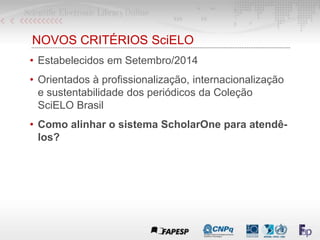 NOVOS CRITÉRIOS SciELO
• Estabelecidos em Setembro/2014
• Orientados à profissionalização, internacionalização
e sustentabilidade dos periódicos da Coleção
SciELO Brasil
• Como alinhar o sistema ScholarOne para atendê-
los?
 