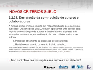 NOVOS CRITÉRIOS SciELO
5.2.21. Declaração da contribuição de autores e
colaboradores
A autoria atribui crédito e implica em responsabilidade pelo conteúdo
publicado. Os periódicos SciELO devem apresentar uma política para
registro de contribuição de autores e colaboradores, expressa nas
instruções aos autores, com utilização de dois critérios mínimos de
autoria:
a. Participar ativamente da discussão dos resultados;
b. Revisão e aprovação da versão final do trabalho.
(SCIENTIFIC ELECTRONIC LIBRARY ONLINE. Critérios SciELO Brasil: critérios, políticas e procedimentos
para a admissão e a permanência de periódicos científicos na Coleção SciELO Brasil. [viewed 22 July 2015].
Available from: http://www.scielo.br/avaliacao/20141003NovosCriterios_SciELO_Brasil.pdf)
• Isso está claro nas instruções aos autores e no sistema?
 
