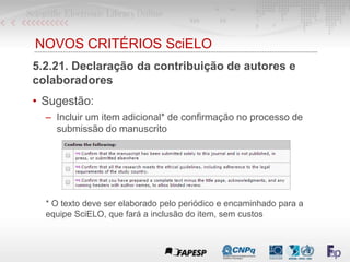 NOVOS CRITÉRIOS SciELO
5.2.21. Declaração da contribuição de autores e
colaboradores
• Sugestão:
– Incluir um item adicional* de confirmação no processo de
submissão do manuscrito
* O texto deve ser elaborado pelo periódico e encaminhado para a
equipe SciELO, que fará a inclusão do item, sem custos
 