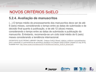 NOVOS CRITÉRIOS SciELO
5.2.4. Avaliação de manuscritos
(...) O tempo médio de processamento dos manuscritos deve ser de até
6 (seis) meses, considerando o tempo entre as datas de submissão e de
decisão final quanto à publicação, e de até 12 (doze) meses,
considerando o tempo entre as datas de submissão e publicação do
manuscrito. Entretanto, recomenda-se um ciclo total médio de 6 (seis)
meses considerando a tendência internacional.
(SCIENTIFIC ELECTRONIC LIBRARY ONLINE. Critérios SciELO Brasil: critérios, políticas e procedimentos
para a admissão e a permanência de periódicos científicos na Coleção SciELO Brasil. [viewed 22 July 2015].
Available from: http://www.scielo.br/avaliacao/20141003NovosCriterios_SciELO_Brasil.pdf)
 