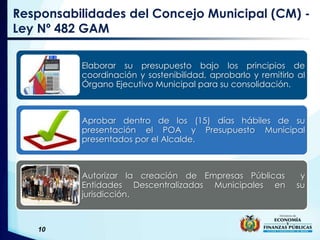 10
Responsabilidades del Concejo Municipal (CM) -
Ley Nº 482 GAM
Elaborar su presupuesto bajo los principios de
coordinación y sostenibilidad, aprobarlo y remitirlo al
Órgano Ejecutivo Municipal para su consolidación.
Aprobar dentro de los (15) días hábiles de su
presentación el POA y Presupuesto Municipal
presentados por el Alcalde.
Autorizar la creación de Empresas Públicas y
Entidades Descentralizadas Municipales en su
jurisdicción.
 