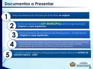 24
Nota de presentación firmada por el Alcalde, en original.
Norma de Aprobación (LEY MUNICIPAL) del Concejo Municipal
(Original o copia legalizada).
Pronunciamiento de la instancia de Participación y Control Social
(Original o copia legalizada).
El requerimiento de registro de proyectos de inversión debe ser remitido al
Viceministerio de Inversión Pública y Financiamiento Externo (VIPFE)
dependiente del Ministerio de Planificación del Desarrollo.
Los GAM´s deben registrar su Presupuesto de la Gestión 2016 en el SISTEMA DE
GESTIÓN PÚBLICA - SIGEP.
Documentos a Presentar
1
2
3
4
5
 