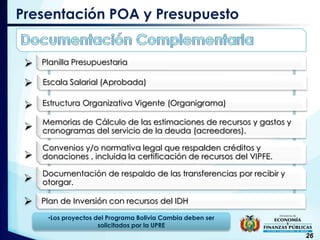 
26
Presentación POA y Presupuesto
Planilla Presupuestaria
Escala Salarial (Aprobada)
Estructura Organizativa Vigente (Organigrama)
Memorias de Cálculo de las estimaciones de recursos y gastos y
cronogramas del servicio de la deuda (acreedores).
Convenios y/o normativa legal que respalden créditos y
donaciones , incluida la certificación de recursos del VIPFE.
Documentación de respaldo de las transferencias por recibir y
otorgar.
Plan de Inversión con recursos del IDH






•Los proyectos del Programa Bolivia Cambia deben ser
solicitados por la UPRE
 
