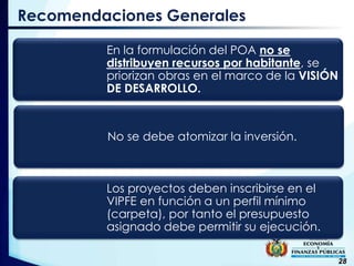 28
Recomendaciones Generales
En la formulación del POA no se
distribuyen recursos por habitante, se
priorizan obras en el marco de la VISIÓN
DE DESARROLLO.
No se debe atomizar la inversión.
Los proyectos deben inscribirse en el
VIPFE en función a un perfil mínimo
(carpeta), por tanto el presupuesto
asignado debe permitir su ejecución.
 