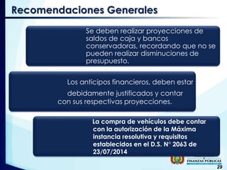 29
Recomendaciones Generales
Se deben realizar proyecciones de
saldos de caja y bancos
conservadoras, recordando que no se
pueden realizar disminuciones de
presupuesto.
Los anticipos financieros, deben estar
debidamente justificados y contar
con sus respectivas proyecciones.
La compra de vehículos debe contar
con la autorización de la Máxima
instancia resolutiva y requisitos
establecidos en el D.S. N° 2063 de
23/07/2014
 