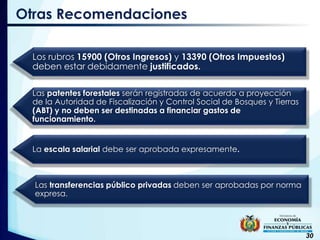 30
Otras Recomendaciones
Los rubros 15900 (Otros Ingresos) y 13390 (Otros Impuestos)
deben estar debidamente justificados.
Las patentes forestales serán registradas de acuerdo a proyección
de la Autoridad de Fiscalización y Control Social de Bosques y Tierras
(ABT) y no deben ser destinadas a financiar gastos de
funcionamiento.
La escala salarial debe ser aprobada expresamente.
Las transferencias público privadas deben ser aprobadas por norma
expresa.
 