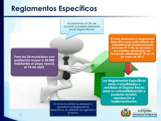 Reglamentos Específicos
El GAM elaborará un Reglamento
Específico para cada sistema de
Administración Gubernamental
de la Ley Nº 1178, de acuerdo a
los modelos aprobados con
Resolución Ministerial Nº 20 de 15
de enero de 2015.
Los Reglamentos Específicos
serán consolidados y
remitidos al Órgano Rector
para su compatibilización y
posterior revisión,
aprobación e
implementación.
Para los 24 municipios con
población mayor a 50.000
habitantes el plazo venció
el 14 de abril.
Incorporando al CM, de
acuerdo al modelo aprobado
por el Órgano Rector
En tanto los GAMs no elaboren o
aprueben sus Reglamentos
Específicos, se utilizarán los vigentes a
la fecha.
33
 
