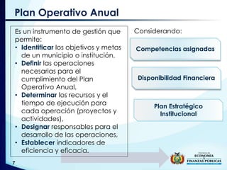 Plan Operativo Anual
Es un instrumento de gestión que
permite:
• Identificar los objetivos y metas
de un municipio o institución,
• Definir las operaciones
necesarias para el
cumplimiento del Plan
Operativo Anual,
• Determinar los recursos y el
tiempo de ejecución para
cada operación (proyectos y
actividades),
• Designar responsables para el
desarrollo de las operaciones,
• Establecer indicadores de
eficiencia y eficacia.
Competencias asignadas
Disponibilidad Financiera
Plan Estratégico
Institucional
Considerando:
 