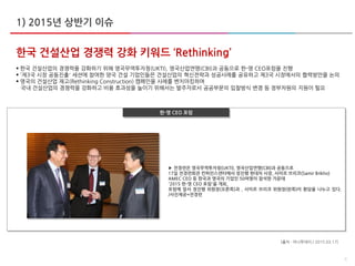 4
한국 건설산업 경쟁력 강화 키워드 ‘Rethinking’
 한국 건설산업의 경쟁력을 강화하기 위해 영국무역투자청(UKTI), 영국산업연맹(CBI)과 공동으로 한-영 CEO포럼을 진행
 '제3국 시장 공동진출' 세션에 참여한 양국 건설 기업인들은 건설산업의 혁신전략과 성공사례를 공유하고 제3국 시장에서의 협력방안을 논의
 영국의 건설산업 재고(Rethinking Construction) 캠페인을 사례를 벤치마킹하여
국내 건설산업의 경쟁력을 강화하고 비용 효과성을 높이기 위해서는 발주자로서 공공부문의 입찰방식 변경 등 정부차원의 지원이 필요
[출처 : 머니투데이 / 2015.03.17]
1) 2015년 상반기 이슈
▶ 전경련은 영국무역투자청(UKTI), 영국산업연맹(CBI)과 공동으로
17일 전경련회관 컨퍼런스센터에서 정진행 현대차 사장, 사미르 브리코(Samir Brikho)
AMEC CEO 등 한국과 영국의 기업인 50여명이 참석한 가운데
'2015 한-영 CEO 포럼'을 개최,
포럼에 앞서 정진행 위원장(오른쪽)과 , 사미르 브리코 위원장(왼쪽)이 환담을 나누고 있다.
/사진제공=전경련
한-영 CEO 포럼
 