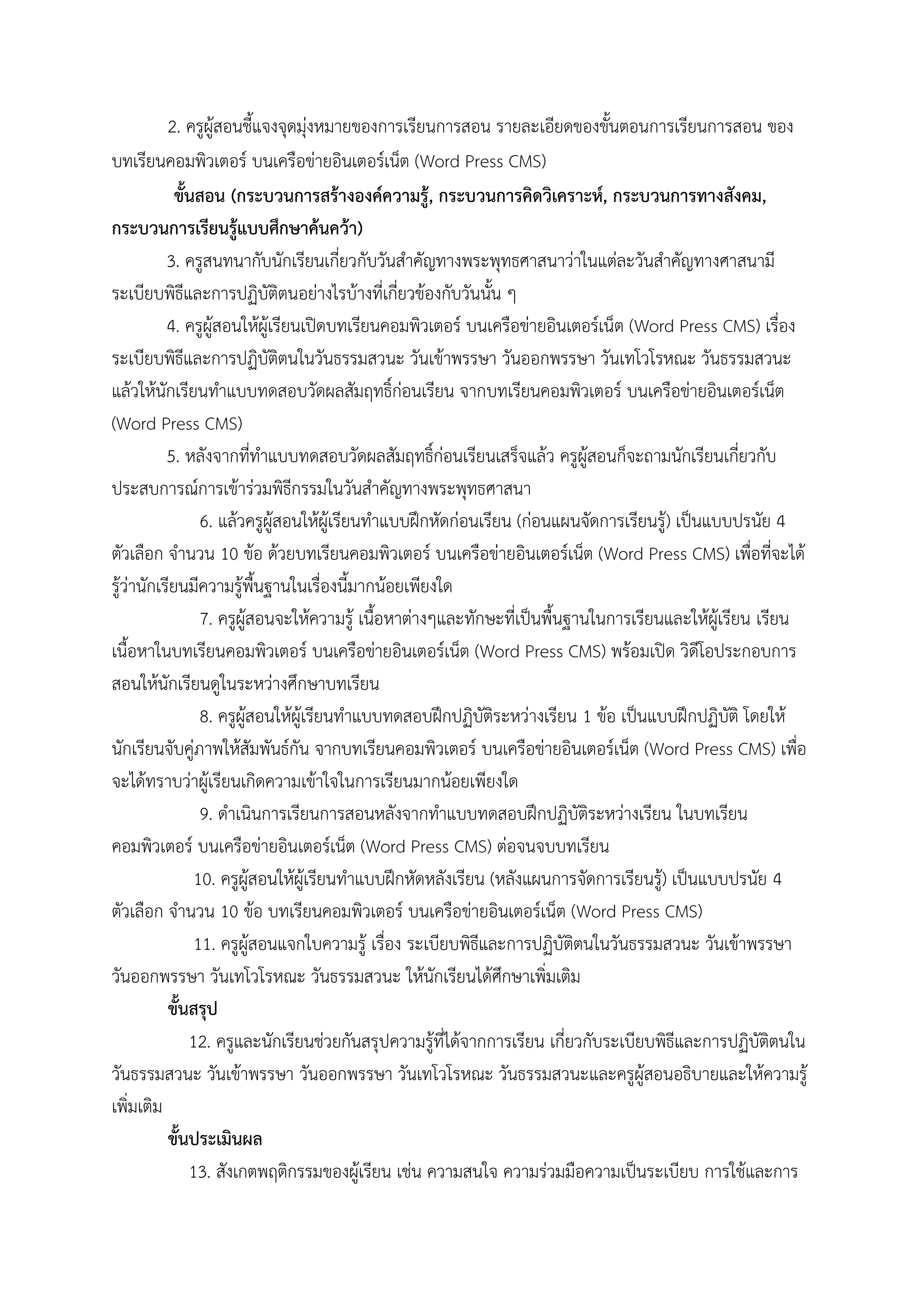 2. ครูผู้สอนชี้แจงจุดมุ่งหมายของการเรียนการสอน รายละเอียดของขั้นตอนการเรียนการสอน ของ
บทเรียนคอมพิวเตอร์ บนเครือข่ายอินเตอร์เน็ต (Word Press CMS)
ขั้นสอน (กระบวนการสร้างองค์ความรู้, กระบวนการคิดวิเคราะห์, กระบวนการทางสังคม,
กระบวนการเรียนรู้แบบศึกษาค้นคว้า)
3. ครูสนทนากับนักเรียนเกี่ยวกับวันสําคัญทางพระพุทธศาสนาว่าในแต่ละวันสําคัญทางศาสนามี
ระเบียบพิธีและการปฏิบัติตนอย่างไรบ้างที่เกี่ยวข้องกับวันนั้น ๆ
4. ครูผู้สอนให้ผู้เรียนเปิดบทเรียนคอมพิวเตอร์ บนเครือข่ายอินเตอร์เน็ต (Word Press CMS) เรื่อง
ระเบียบพิธีและการปฏิบัติตนในวันธรรมสวนะ วันเข้าพรรษา วันออกพรรษา วันเทโวโรหณะ วันธรรมสวนะ
แล้วให้นักเรียนทําแบบทดสอบวัดผลสัมฤทธิ์ก่อนเรียน จากบทเรียนคอมพิวเตอร์ บนเครือข่ายอินเตอร์เน็ต
(Word Press CMS)
5. หลังจากที่ทําแบบทดสอบวัดผลสัมฤทธิ์ก่อนเรียนเสร็จแล้ว ครูผู้สอนก็จะถามนักเรียนเกี่ยวกับ
ประสบการณ์การเข้าร่วมพิธีกรรมในวันสําคัญทางพระพุทธศาสนา
6. แล้วครูผู้สอนให้ผู้เรียนทําแบบฝึกหัดก่อนเรียน (ก่อนแผนจัดการเรียนรู้) เป็นแบบปรนัย 4
ตัวเลือก จํานวน 10 ข้อ ด้วยบทเรียนคอมพิวเตอร์ บนเครือข่ายอินเตอร์เน็ต (Word Press CMS) เพื่อที่จะได้
รู้ว่านักเรียนมีความรู้พื้นฐานในเรื่องนี้มากน้อยเพียงใด
7. ครูผู้สอนจะให้ความรู้ เนื้อหาต่างๆและทักษะที่เป็นพื้นฐานในการเรียนและให้ผู้เรียน เรียน
เนื้อหาในบทเรียนคอมพิวเตอร์ บนเครือข่ายอินเตอร์เน็ต (Word Press CMS) พร้อมเปิด วิดีโอประกอบการ
สอนให้นักเรียนดูในระหว่างศึกษาบทเรียน
8. ครูผู้สอนให้ผู้เรียนทําแบบทดสอบฝึกปฏิบัติระหว่างเรียน 1 ข้อ เป็นแบบฝึกปฏิบัติ โดยให้
นักเรียนจับคู่ภาพให้สัมพันธ์กัน จากบทเรียนคอมพิวเตอร์ บนเครือข่ายอินเตอร์เน็ต (Word Press CMS) เพื่อ
จะได้ทราบว่าผู้เรียนเกิดความเข้าใจในการเรียนมากน้อยเพียงใด
9. ดําเนินการเรียนการสอนหลังจากทําแบบทดสอบฝึกปฏิบัติระหว่างเรียน ในบทเรียน
คอมพิวเตอร์ บนเครือข่ายอินเตอร์เน็ต (Word Press CMS) ต่อจนจบบทเรียน
10. ครูผู้สอนให้ผู้เรียนทําแบบฝึกหัดหลังเรียน (หลังแผนการจัดการเรียนรู้) เป็นแบบปรนัย 4
ตัวเลือก จํานวน 10 ข้อ บทเรียนคอมพิวเตอร์ บนเครือข่ายอินเตอร์เน็ต (Word Press CMS)
11. ครูผู้สอนแจกใบความรู้ เรื่อง ระเบียบพิธีและการปฏิบัติตนในวันธรรมสวนะ วันเข้าพรรษา
วันออกพรรษา วันเทโวโรหณะ วันธรรมสวนะ ให้นักเรียนได้ศึกษาเพิ่มเติม
ขั้นสรุป
12. ครูและนักเรียนช่วยกันสรุปความรู้ที่ได้จากการเรียน เกี่ยวกับระเบียบพิธีและการปฏิบัติตนใน
วันธรรมสวนะ วันเข้าพรรษา วันออกพรรษา วันเทโวโรหณะ วันธรรมสวนะและครูผู้สอนอธิบายและให้ความรู้
เพิ่มเติม
ขั้นประเมินผล
13. สังเกตพฤติกรรมของผู้เรียน เช่น ความสนใจ ความร่วมมือความเป็นระเบียบ การใช้และการ
 