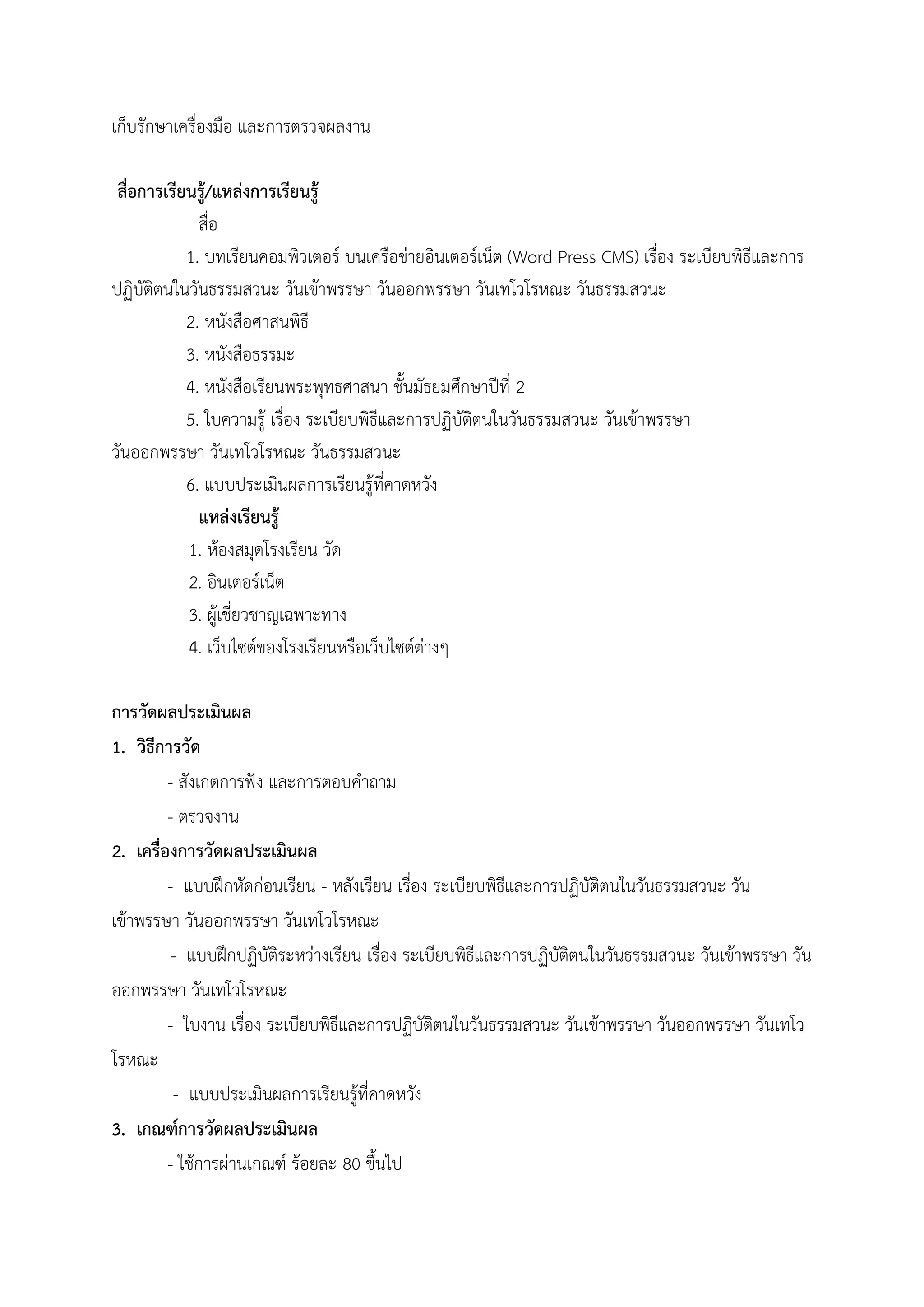 เก็บรักษาเครื่องมือ และการตรวจผลงาน
สื่อการเรียนรู้/แหล่งการเรียนรู้
สื่อ
1. บทเรียนคอมพิวเตอร์ บนเครือข่ายอินเตอร์เน็ต (Word Press CMS) เรื่อง ระเบียบพิธีและการ
ปฏิบัติตนในวันธรรมสวนะ วันเข้าพรรษา วันออกพรรษา วันเทโวโรหณะ วันธรรมสวนะ
2. หนังสือศาสนพิธี
3. หนังสือธรรมะ
4. หนังสือเรียนพระพุทธศาสนา ชั้นมัธยมศึกษาปีที่ 2
5. ใบความรู้ เรื่อง ระเบียบพิธีและการปฏิบัติตนในวันธรรมสวนะ วันเข้าพรรษา
วันออกพรรษา วันเทโวโรหณะ วันธรรมสวนะ
6. แบบประเมินผลการเรียนรู้ที่คาดหวัง
แหล่งเรียนรู้
1. ห้องสมุดโรงเรียน วัด
2. อินเตอร์เน็ต
3. ผู้เชี่ยวชาญเฉพาะทาง
4. เว็บไซต์ของโรงเรียนหรือเว็บไซต์ต่างๆ
การวัดผลประเมินผล
1. วิธีการวัด
- สังเกตการฟัง และการตอบคําถาม
- ตรวจงาน
2. เครื่องการวัดผลประเมินผล
- แบบฝึกหัดก่อนเรียน - หลังเรียน เรื่อง ระเบียบพิธีและการปฏิบัติตนในวันธรรมสวนะ วัน
เข้าพรรษา วันออกพรรษา วันเทโวโรหณะ
- แบบฝึกปฏิบัติระหว่างเรียน เรื่อง ระเบียบพิธีและการปฏิบัติตนในวันธรรมสวนะ วันเข้าพรรษา วัน
ออกพรรษา วันเทโวโรหณะ
- ใบงาน เรื่อง ระเบียบพิธีและการปฏิบัติตนในวันธรรมสวนะ วันเข้าพรรษา วันออกพรรษา วันเทโว
โรหณะ
- แบบประเมินผลการเรียนรู้ที่คาดหวัง
3. เกณฑ์การวัดผลประเมินผล
- ใช้การผ่านเกณฑ์ ร้อยละ 80 ขึ้นไป
 