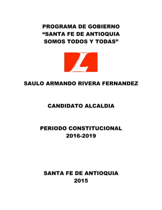 PROGRAMA DE GOBIERNO
“SANTA FE DE ANTIOQUIA
SOMOS TODOS Y TODAS”
SAULO ARMANDO RIVERA FERNANDEZ
CANDIDATO ALCALDIA
PERIODO CONSTITUCIONAL
2016-2019
SANTA FE DE ANTIOQUIA
2015
 