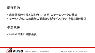熱意は人を動かし、社会を動かす NPO法人 国際ボランティア学生協会
開催目的
• 来期運営の中核となる2年生（25期）のチームワークの醸成
• キャリアプランの前段階の要素となる「ライフプラン」を描く場の提供
参加条件
• IVUSA2年生（25期）会員
 