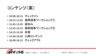 熱意は人を動かし、社会を動かす NPO法人 国際ボランティア学生協会
コンテンツ（案）
• 10:00-10:15 チェックイン
• 10:15-11:45 風間理事ワークショップ①
• 11:45-12:45 昼休み
• 12:45-14:15 風間理事ワークショップ②
• 14:15-14:30 休憩
• 14:30-16:00 25期コンテンツ
• 16:00-16:15 チェックアウト
 