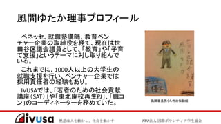 熱意は人を動かし、社会を動かす NPO法人 国際ボランティア学生協会
風間ゆたか理事プロフィール
ベネッセ、就職塾講師、教育ベン
チャー企業の取締役を経て、現在は世
田谷区議会議員として、「教育」や「子育
て支援」というテーマに対し取り組んで
いる。
これまでに、1000人以上の大学生の
就職支援を行い、ベンチャー企業では
採用責任者の経験もあり。
IVUSAでは、「若者のための社会貢献
講座（SAT）」や「東北廃校再生PJ」、「職コ
ン」のコーディネーターを務めていた。 風間家長男くん作の似顔絵
 