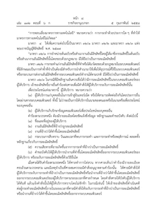 หน้า ๘
เล่ม ๑๓๒ ตอนที่ ๖ ก ราชกิจจานุเบกษา ๕ กุมภาพันธ์ ๒๕๕๘
“การหลบเลี่ยงมาตรการทางเทคโนโลยี” หมายความว่า การกระทําด้วยประการใด ๆ ที่ทําให้
มาตรการทางเทคโนโลยีไม่เกิดผล”
มาตรา ๔ ให้เพิ่มความต่อไปนี้เป็นมาตรา ๓๒/๑ มาตรา ๓๒/๒ และมาตรา ๓๒/๓ แห่ง
พระราชบัญญัติลิขสิทธิ์ พ.ศ. ๒๕๓๗
“มาตรา ๓๒/๑ การจําหน่ายต้นฉบับหรือสําเนางานอันมีลิขสิทธิ์โดยผู้ได้มาซึ่งกรรมสิทธิ์ในต้นฉบับ
หรือสําเนางานอันมีลิขสิทธิ์นั้นโดยชอบด้วยกฎหมาย มิให้ถือว่าเป็นการละเมิดลิขสิทธิ์
มาตรา ๓๒/๒ การกระทําแก่งานอันมีลิขสิทธิ์ที่ทําหรือได้มาโดยชอบด้วยกฎหมายในระบบคอมพิวเตอร์
ที่มีลักษณะเป็นการทําซ้ําที่จําเป็นต้องมีสําหรับการนําสําเนามาใช้เพื่อให้อุปกรณ์ที่ใช้ในระบบคอมพิวเตอร์
หรือกระบวนการส่งงานอันมีลิขสิทธิ์ทางระบบคอมพิวเตอร์ทํางานได้ตามปกติ มิให้ถือว่าเป็นการละเมิดลิขสิทธิ์
มาตรา ๓๒/๓ ในกรณีที่มีหลักฐานอันควรเชื่อได้ว่ามีการละเมิดลิขสิทธิ์ในระบบคอมพิวเตอร์ของ
ผู้ให้บริการ เจ้าของลิขสิทธิ์อาจยื่นคําร้องต่อศาลเพื่อมีคําสั่งให้ผู้ให้บริการระงับการละเมิดลิขสิทธิ์นั้น
เพื่อประโยชน์แห่งมาตรานี้ ผู้ให้บริการ หมายความว่า
(๑) ผู้ให้บริการแก่บุคคลอื่นในการเข้าสู่อินเทอร์เน็ต หรือให้สามารถติดต่อถึงกันโดยประการอื่น
โดยผ่านทางระบบคอมพิวเตอร์ ทั้งนี้ ไม่ว่าจะเป็นการให้บริการในนามของตนเองหรือในนามหรือเพื่อประโยชน์
ของบุคคลอื่น
(๒) ผู้ให้บริการเก็บรักษาข้อมูลคอมพิวเตอร์เพื่อประโยชน์ของบุคคลอื่น
คําร้องตามวรรคหนึ่ง ต้องมีรายละเอียดโดยชัดแจ้งซึ่งข้อมูล หลักฐานและคําขอบังคับ ดังต่อไปนี้
(๑) ชื่อและที่อยู่ของผู้ให้บริการ
(๒) งานอันมีลิขสิทธิ์ที่อ้างว่าถูกละเมิดลิขสิทธิ์
(๓) งานที่อ้างว่าได้ทําขึ้นโดยละเมิดลิขสิทธิ์
(๔) กระบวนการสืบทราบ วันและเวลาที่พบการกระทํา และการกระทําหรือพฤติการณ์ ตลอดทั้ง
หลักฐานเกี่ยวกับการละเมิดลิขสิทธิ์
(๕) ความเสียหายที่อาจเกิดขึ้นจากการกระทําที่อ้างว่าเป็นการละเมิดลิขสิทธิ์
(๖) คําขอบังคับให้ผู้ให้บริการนํางานที่ทําขึ้นโดยละเมิดลิขสิทธิ์ออกจากระบบคอมพิวเตอร์ของ
ผู้ให้บริการ หรือระงับการละเมิดลิขสิทธิ์ด้วยวิธีอื่นใด
เมื่อศาลได้รับคําร้องตามวรรคหนึ่ง ให้ศาลทําการไต่สวน หากศาลเห็นว่าคําร้องมีรายละเอียด
ครบถ้วนตามวรรคสาม และมีเหตุจําเป็นที่ศาลสมควรจะมีคําสั่งอนุญาตตามคําร้องนั้น ให้ศาลมีคําสั่งให้
ผู้ให้บริการระงับการกระทําที่อ้างว่าเป็นการละเมิดลิขสิทธิ์หรือนํางานที่อ้างว่าได้ทําขึ้นโดยละเมิดลิขสิทธิ์
ออกจากระบบคอมพิวเตอร์ของผู้ให้บริการตามระยะเวลาที่ศาลกําหนด โดยคําสั่งศาลให้บังคับผู้ให้บริการ
ได้ทันที แล้วแจ้งคําสั่งนั้นให้ผู้ให้บริการทราบโดยไม่ชักช้า ในกรณีเช่นนี้ ให้เจ้าของลิขสิทธิ์ดําเนินคดี
ต่อผู้กระทําละเมิดลิขสิทธิ์ภายในระยะเวลาที่ศาลมีคําสั่งให้ระงับการกระทําที่อ้างว่าเป็นการละเมิดลิขสิทธิ์
หรือนํางานที่อ้างว่าได้ทําขึ้นโดยละเมิดลิขสิทธิ์ออกจากระบบคอมพิวเตอร์
 