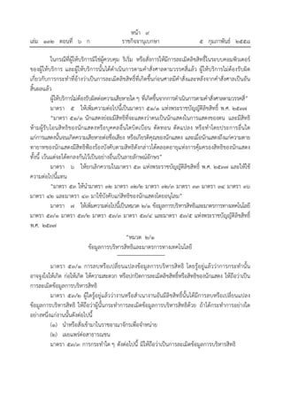 หน้า ๙
เล่ม ๑๓๒ ตอนที่ ๖ ก ราชกิจจานุเบกษา ๕ กุมภาพันธ์ ๒๕๕๘
ในกรณีที่ผู้ให้บริการมิใช่ผู้ควบคุม ริเริ่ม หรือสั่งการให้มีการละเมิดลิขสิทธิ์ในระบบคอมพิวเตอร์
ของผู้ให้บริการ และผู้ให้บริการนั้นได้ดําเนินการตามคําสั่งศาลตามวรรคสี่แล้ว ผู้ให้บริการไม่ต้องรับผิด
เกี่ยวกับการกระทําที่อ้างว่าเป็นการละเมิดลิขสิทธิ์ที่เกิดขึ้นก่อนศาลมีคําสั่งและหลังจากคําสั่งศาลเป็นอัน
สิ้นผลแล้ว
ผู้ให้บริการไม่ต้องรับผิดต่อความเสียหายใดๆ ที่เกิดขึ้นจากการดําเนินการตามคําสั่งศาลตามวรรคสี่”
มาตรา ๕ ให้เพิ่มความต่อไปนี้เป็นมาตรา ๕๑/๑ แห่งพระราชบัญญัติลิขสิทธิ์ พ.ศ. ๒๕๓๗
“มาตรา ๕๑/๑ นักแสดงย่อมมีสิทธิที่จะแสดงว่าตนเป็นนักแสดงในการแสดงของตน และมีสิทธิ
ห้ามผู้รับโอนสิทธิของนักแสดงหรือบุคคลอื่นใดบิดเบือน ตัดทอน ดัดแปลง หรือทําโดยประการอื่นใด
แก่การแสดงนั้นจนเกิดความเสียหายต่อชื่อเสียง หรือเกียรติคุณของนักแสดง และเมื่อนักแสดงถึงแก่ความตาย
ทายาทของนักแสดงมีสิทธิฟ้องร้องบังคับตามสิทธิดังกล่าวได้ตลอดอายุแห่งการคุ้มครองสิทธิของนักแสดง
ทั้งนี้ เว้นแต่จะได้ตกลงกันไว้เป็นอย่างอื่นเป็นลายลักษณ์อักษร”
มาตรา ๖ ให้ยกเลิกความในมาตรา ๕๓ แห่งพระราชบัญญัติลิขสิทธิ์ พ.ศ. ๒๕๓๗ และให้ใช้
ความต่อไปนี้แทน
“มาตรา ๕๓ ให้นํามาตรา ๓๒ มาตรา ๓๒/๒ มาตรา ๓๒/๓ มาตรา ๓๓ มาตรา ๓๔ มาตรา ๓๖
มาตรา ๔๒ และมาตรา ๔๓ มาใช้บังคับแก่สิทธิของนักแสดงโดยอนุโลม”
มาตรา ๗ ให้เพิ่มความต่อไปนี้เป็นหมวด ๒/๑ ข้อมูลการบริหารสิทธิและมาตรการทางเทคโนโลยี
มาตรา ๕๓/๑ มาตรา ๕๓/๒ มาตรา ๕๓/๓ มาตรา ๕๓/๔ และมาตรา ๕๓/๕ แห่งพระราชบัญญัติลิขสิทธิ์
พ.ศ. ๒๕๓๗
“หมวด ๒/๑
ข้อมูลการบริหารสิทธิและมาตรการทางเทคโนโลยี
มาตรา ๕๓/๑ การลบหรือเปลี่ยนแปลงข้อมูลการบริหารสิทธิ โดยรู้อยู่แล้วว่าการกระทํานั้น
อาจจูงใจให้เกิด ก่อให้เกิด ให้ความสะดวก หรือปกปิดการละเมิดลิขสิทธิ์หรือสิทธิของนักแสดง ให้ถือว่าเป็น
การละเมิดข้อมูลการบริหารสิทธิ
มาตรา ๕๓/๒ ผู้ใดรู้อยู่แล้วว่างานหรือสําเนางานอันมีลิขสิทธิ์นั้นได้มีการลบหรือเปลี่ยนแปลง
ข้อมูลการบริหารสิทธิ ให้ถือว่าผู้นั้นกระทําการละเมิดข้อมูลการบริหารสิทธิด้วย ถ้าได้กระทําการอย่างใด
อย่างหนึ่งแก่งานนั้นดังต่อไปนี้
(๑) นําหรือสั่งเข้ามาในราชอาณาจักรเพื่อจําหน่าย
(๒) เผยแพร่ต่อสาธารณชน
มาตรา ๕๓/๓ การกระทําใด ๆ ดังต่อไปนี้ มิให้ถือว่าเป็นการละเมิดข้อมูลการบริหารสิทธิ
 