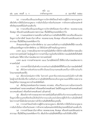 หน้า ๑๐
เล่ม ๑๓๒ ตอนที่ ๖ ก ราชกิจจานุเบกษา ๕ กุมภาพันธ์ ๒๕๕๘
(๑) การลบหรือเปลี่ยนแปลงข้อมูลการบริหารสิทธิโดยเจ้าพนักงานผู้มีอํานาจตามกฎหมาย
เพื่อบังคับการให้เป็นไปตามกฎหมาย การอันจําเป็นในการป้องกันประเทศ การรักษาความมั่นคงแห่งชาติ
หรือวัตถุประสงค์อื่นในทํานองเดียวกัน
(๒) การลบหรือเปลี่ยนแปลงข้อมูลการบริหารสิทธิโดยสถาบันการศึกษา หอจดหมายเหตุ
ห้องสมุด หรือองค์กรแพร่เสียงแพร่ภาพสาธารณะ ที่ไม่ได้มีวัตถุประสงค์เพื่อหากําไร
(๓) การเผยแพร่ต่อสาธารณชนซึ่งงานหรือสําเนางานอันมีลิขสิทธิ์ที่มีการลบหรือเปลี่ยนแปลง
ข้อมูลการบริหารสิทธิ โดยสถาบันการศึกษา หอจดหมายเหตุ ห้องสมุด หรือองค์กรแพร่เสียงแพร่ภาพ
สาธารณะ ที่ไม่ได้มีวัตถุประสงค์เพื่อหากําไร
ลักษณะของข้อมูลการบริหารสิทธิตาม (๒) และงานหรือสําเนางานอันมีลิขสิทธิ์ที่มีการลบหรือ
เปลี่ยนแปลงข้อมูลการบริหารสิทธิตาม (๓) ให้เป็นไปตามที่กําหนดในกฎกระทรวง
มาตรา ๕๓/๔ การหลบเลี่ยงมาตรการทางเทคโนโลยีหรือการให้บริการเพื่อก่อให้เกิดการหลบเลี่ยง
มาตรการทางเทคโนโลยี โดยรู้อยู่แล้วว่าการกระทํานั้นอาจจูงใจหรือก่อให้เกิดการละเมิดลิขสิทธิ์หรือสิทธิ
ของนักแสดง ให้ถือว่าเป็นการละเมิดมาตรการทางเทคโนโลยี
มาตรา ๕๓/๕ การกระทําตามมาตรา ๕๓/๔ ในกรณีดังต่อไปนี้ มิให้ถือว่าเป็นการละเมิดมาตรการ
ทางเทคโนโลยี
(๑) การกระทํานั้นจําเป็นสําหรับการกระทําแก่งานอันมีลิขสิทธิ์ที่ได้รับยกเว้นการละเมิดลิขสิทธิ์
(๒) เพื่อวิเคราะห์องค์ประกอบที่จําเป็นของโปรแกรมคอมพิวเตอร์ในการใช้งานร่วมกับ
โปรแกรมคอมพิวเตอร์อื่น
(๓) เพื่อประโยชน์แห่งการวิจัย วิเคราะห์ และหาข้อบกพร่องของเทคโนโลยีการเข้ารหัส
โดยผู้กระทําต้องได้มาซึ่งงานหรือสําเนางานอันมีลิขสิทธิ์โดยชอบด้วยกฎหมายและได้ใช้ความพยายาม
โดยสุจริตในการขออนุญาตจากเจ้าของลิขสิทธิ์แล้ว
(๔) เพื่อวัตถุประสงค์เฉพาะในการทดสอบ ตรวจสอบ หรือแก้ไขระบบความมั่นคงปลอดภัย
ของคอมพิวเตอร์ ของระบบคอมพิวเตอร์ หรือของเครือข่ายคอมพิวเตอร์ โดยได้รับอนุญาตจากเจ้าของคอมพิวเตอร์
ระบบคอมพิวเตอร์ หรือเครือข่ายคอมพิวเตอร์ แล้วแต่กรณี
(๕) เพื่อระงับการทํางานของมาตรการทางเทคโนโลยีในส่วนที่เกี่ยวกับการรวบรวมหรือกระจาย
ข้อมูลบ่งชี้ส่วนบุคคลที่สะท้อนให้เห็นถึงกิจกรรมบนอินเทอร์เน็ตของผู้ที่เข้าถึงงานอันมีลิขสิทธิ์
โดยการกระทํานั้นต้องไม่กระทบต่อการเข้าถึงงานอันมีลิขสิทธิ์โดยบุคคลอื่น
(๖) การกระทําโดยเจ้าพนักงานผู้มีอํานาจตามกฎหมาย เพื่อบังคับการให้เป็นไปตามกฎหมาย
การอันจําเป็นในการป้องกันประเทศ การรักษาความมั่นคงแห่งชาติหรือวัตถุประสงค์อื่นในทํานองเดียวกัน
(๗) การกระทําโดยสถาบันการศึกษา หอจดหมายเหตุ ห้องสมุด หรือองค์กรแพร่เสียงแพร่ภาพ
สาธารณะ ที่ไม่ได้มีวัตถุประสงค์เพื่อหากําไร เพื่อเข้าถึงงานอันมีลิขสิทธิ์ที่ไม่อาจเข้าถึงได้ด้วยวิธีอื่น”
 