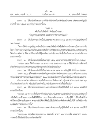 หน้า ๑๑
เล่ม ๑๓๒ ตอนที่ ๖ ก ราชกิจจานุเบกษา ๕ กุมภาพันธ์ ๒๕๕๘
มาตรา ๘ ให้ยกเลิกชื่อหมวด ๖ คดีเกี่ยวกับลิขสิทธิ์และสิทธิของนักแสดง แห่งพระราชบัญญัติ
ลิขสิทธิ์ พ.ศ. ๒๕๓๗ และให้ใช้ความต่อไปนี้แทน
“หมวด ๖
คดีเกี่ยวกับลิขสิทธิ์ สิทธิของนักแสดง
ข้อมูลการบริหารสิทธิ และมาตรการทางเทคโนโลยี”
มาตรา ๙ ให้เพิ่มความต่อไปนี้เป็นวรรคสองของมาตรา ๖๔ แห่งพระราชบัญญัติลิขสิทธิ์
พ.ศ. ๒๕๓๗
“ในกรณีที่ปรากฏหลักฐานชัดแจ้งว่าการละเมิดลิขสิทธิ์หรือสิทธิของนักแสดงเป็นการกระทํา
โดยจงใจหรือมีเจตนาเป็นเหตุให้งานอันมีลิขสิทธิ์หรือสิทธิของนักแสดงสามารถเข้าถึงโดยสาธารณชน
ได้อย่างแพร่หลาย ให้ศาลมีอํานาจสั่งให้ผู้ละเมิดจ่ายค่าเสียหายเพิ่มขึ้นไม่เกินสองเท่าของค่าเสียหาย
ตามวรรคหนึ่ง”
มาตรา ๑๐ ให้เพิ่มความต่อไปนี้เป็นมาตรา ๖๕/๑ แห่งพระราชบัญญัติลิขสิทธิ์ พ.ศ. ๒๕๓๗
“มาตรา ๖๕/๑ ให้นํามาตรา ๖๓ มาตรา ๖๔ และมาตรา ๖๕ มาใช้บังคับแก่การฟ้องคดี
เกี่ยวกับข้อมูลการบริหารสิทธิและมาตรการทางเทคโนโลยีโดยอนุโลม”
มาตรา ๑๑ ให้เพิ่มความต่อไปนี้เป็นมาตรา ๗๐/๑ แห่งพระราชบัญญัติลิขสิทธิ์ พ.ศ. ๒๕๓๗
“มาตรา ๗๐/๑ ผู้ใดกระทําการละเมิดข้อมูลการบริหารสิทธิตามมาตรา ๕๓/๑ หรือมาตรา ๕๓/๒
หรือละเมิดมาตรการทางเทคโนโลยีตามมาตรา ๕๓/๔ ต้องระวางโทษปรับตั้งแต่หนึ่งหมื่นบาทถึงหนึ่งแสนบาท
ถ้าการกระทําความผิดตามวรรคหนึ่งเป็นการกระทําเพื่อการค้า ผู้กระทําต้องระวางโทษจําคุก
ตั้งแต่สามเดือนถึงสองปี หรือปรับตั้งแต่ห้าหมื่นบาทถึงสี่แสนบาท หรือทั้งจําทั้งปรับ”
มาตรา ๑๒ ให้ยกเลิกความในมาตรา ๗๕ แห่งพระราชบัญญัติลิขสิทธิ์ พ.ศ. ๒๕๓๗ และให้ใช้
ความต่อไปนี้แทน
“มาตรา ๗๕ บรรดาสิ่งที่ได้ทําขึ้นหรือนําเข้ามาในราชอาณาจักรอันเป็นการละเมิดลิขสิทธิ์
หรือสิทธิของนักแสดง และสิ่งที่ได้ใช้ในการกระทําความผิดตามพระราชบัญญัตินี้ ให้ริบเสียทั้งสิ้น
หรือในกรณีที่ศาลเห็นสมควร ศาลอาจสั่งให้ทําให้สิ่งนั้นใช้ไม่ได้หรือจะสั่งทําลายสิ่งนั้นก็ได้ โดยให้ผู้กระทํา
ละเมิดเสียค่าใช้จ่ายในการนั้น”
มาตรา ๑๓ ให้ยกเลิกความในมาตรา ๗๗ แห่งพระราชบัญญัติลิขสิทธิ์ พ.ศ. ๒๕๓๗ และให้ใช้
ความต่อไปนี้แทน
“มาตรา ๗๗ ความผิดตามมาตรา ๖๙ วรรคหนึ่ง มาตรา ๗๐ วรรคหนึ่ง และมาตรา ๗๐/๑
วรรคหนึ่ง ให้อธิบดีมีอํานาจเปรียบเทียบได้”
 
