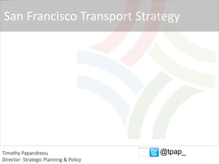 San Francisco Transport Strategy
Timothy Papandreou
Director- Strategic Planning & Policy
@tpap_
 